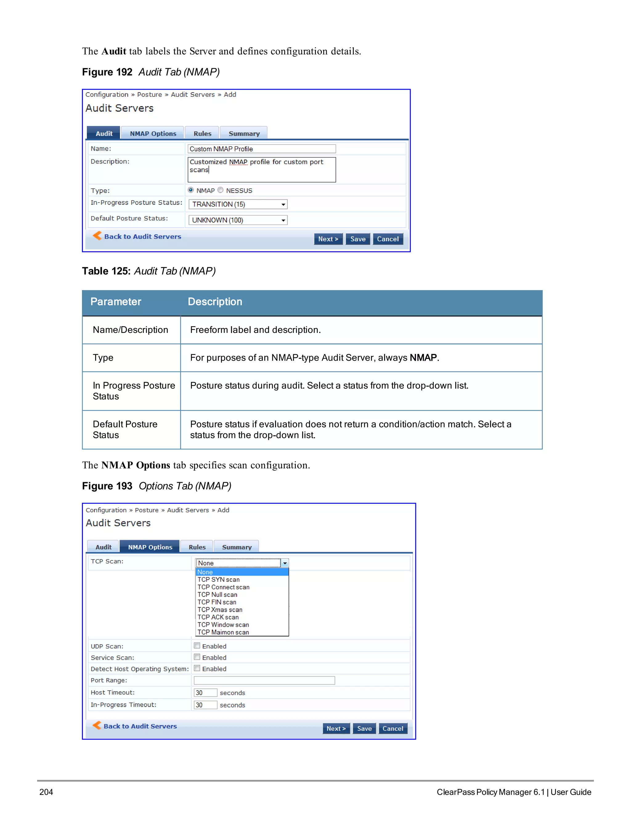 204 ClearPass Policy Manager 6.1 | User Guide
The Audit tab labels the Server and defines configuration details.
Figure 192 Audit Tab (NMAP)
Table 125: Audit Tab (NMAP)
Parameter Description
Name/Description Freeform label and description.
Type For purposes of an NMAP-type Audit Server, always NMAP.
In Progress Posture
Status
Posture status during audit. Select a status from the drop-down list.
Default Posture
Status
Posture status if evaluation does not return a condition/action match. Select a
status from the drop-down list.
The NMAP Options tab specifies scan configuration.
Figure 193 Options Tab (NMAP)
 