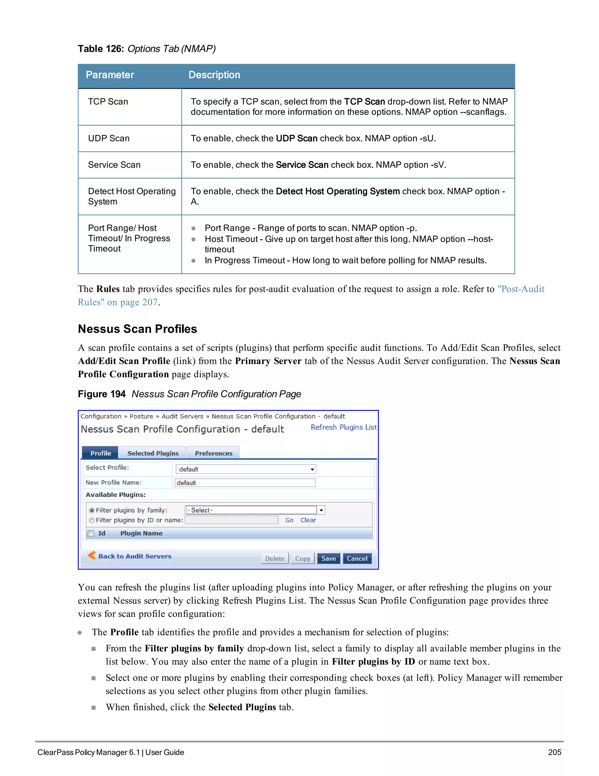 Table 126: Options Tab (NMAP)
Parameter Description
TCP Scan To specify a TCP scan, select from the TCP Scan drop-down list. Refer to NMAP
documentation for more information on these options. NMAP option --scanflags.
UDP Scan To enable, check the UDP Scan check box. NMAP option -sU.
Service Scan To enable, check the Service Scan check box. NMAP option -sV.
Detect Host Operating
System
To enable, check the Detect Host Operating System check box. NMAP option -
A.
Port Range/ Host
Timeout/ In Progress
Timeout
l Port Range - Range of ports to scan. NMAP option -p.
l Host Timeout - Give up on target host after this long. NMAP option --host-
timeout
l In Progress Timeout - How long to wait before polling for NMAP results.
The Rules tab provides specifies rules for post-audit evaluation of the request to assign a role. Refer to "Post-Audit
Rules" on page 207.
Nessus Scan Profiles
A scan profile contains a set of scripts (plugins) that perform specific audit functions. To Add/Edit Scan Profiles, select
Add/Edit Scan Profile (link) from the Primary Server tab of the Nessus Audit Server configuration. The Nessus Scan
Profile Configuration page displays.
Figure 194 Nessus Scan Profile Configuration Page
You can refresh the plugins list (after uploading plugins into Policy Manager, or after refreshing the plugins on your
external Nessus server) by clicking Refresh Plugins List. The Nessus Scan Profile Configuration page provides three
views for scan profile configuration:
l The Profile tab identifies the profile and provides a mechanism for selection of plugins:
n From the Filter plugins by family drop-down list, select a family to display all available member plugins in the
list below. You may also enter the name of a plugin in Filter plugins by ID or name text box.
n Select one or more plugins by enabling their corresponding check boxes (at left). Policy Manager will remember
selections as you select other plugins from other plugin families.
n When finished, click the Selected Plugins tab.
ClearPass Policy Manager 6.1 | User Guide 205
 