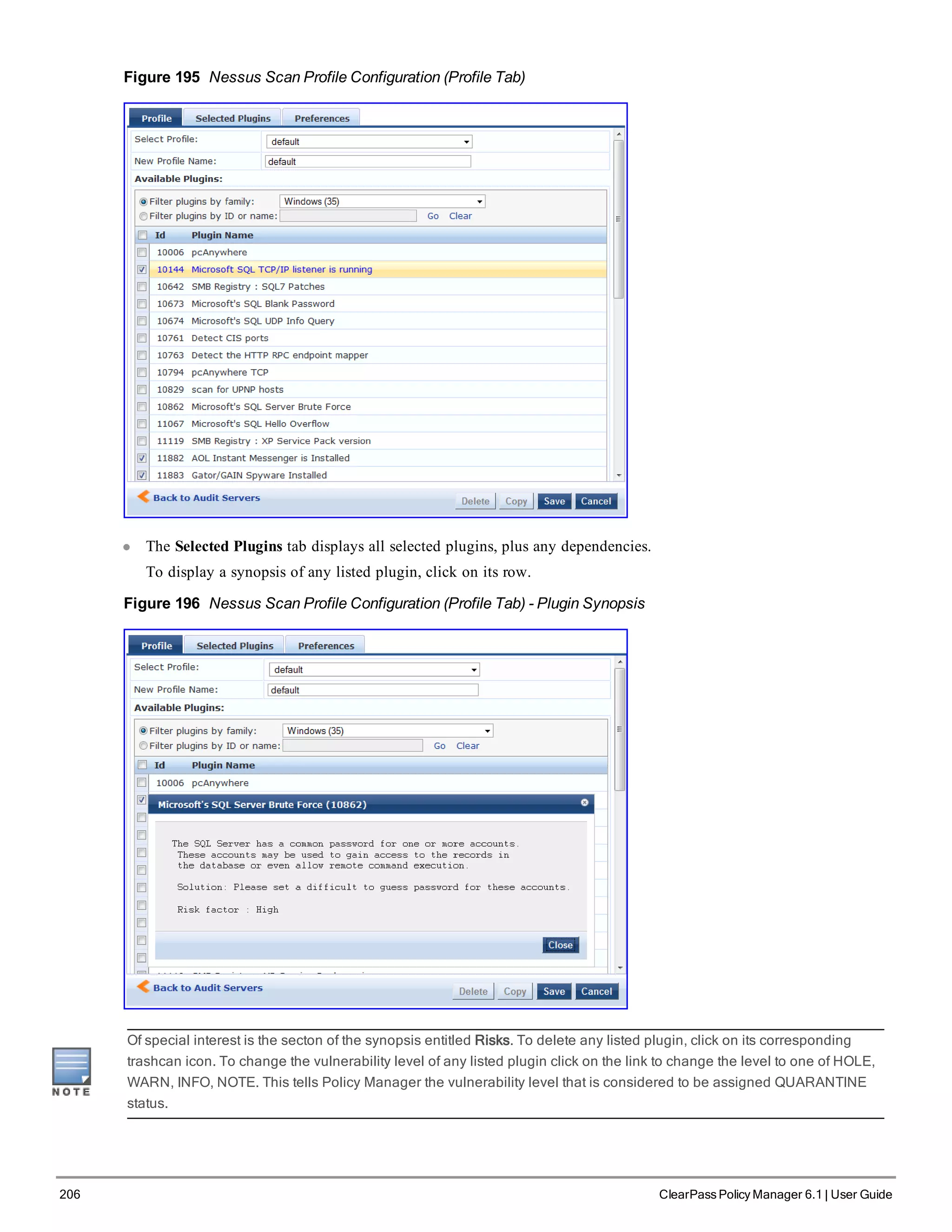 206 ClearPass Policy Manager 6.1 | User Guide
Figure 195 Nessus Scan Profile Configuration (Profile Tab)
l The Selected Plugins tab displays all selected plugins, plus any dependencies.
To display a synopsis of any listed plugin, click on its row.
Figure 196 Nessus Scan Profile Configuration (Profile Tab) - Plugin Synopsis
Of special interest is the secton of the synopsis entitled Risks. To delete any listed plugin, click on its corresponding
trashcan icon. To change the vulnerability level of any listed plugin click on the link to change the level to one of HOLE,
WARN, INFO, NOTE. This tells Policy Manager the vulnerability level that is considered to be assigned QUARANTINE
status.
 