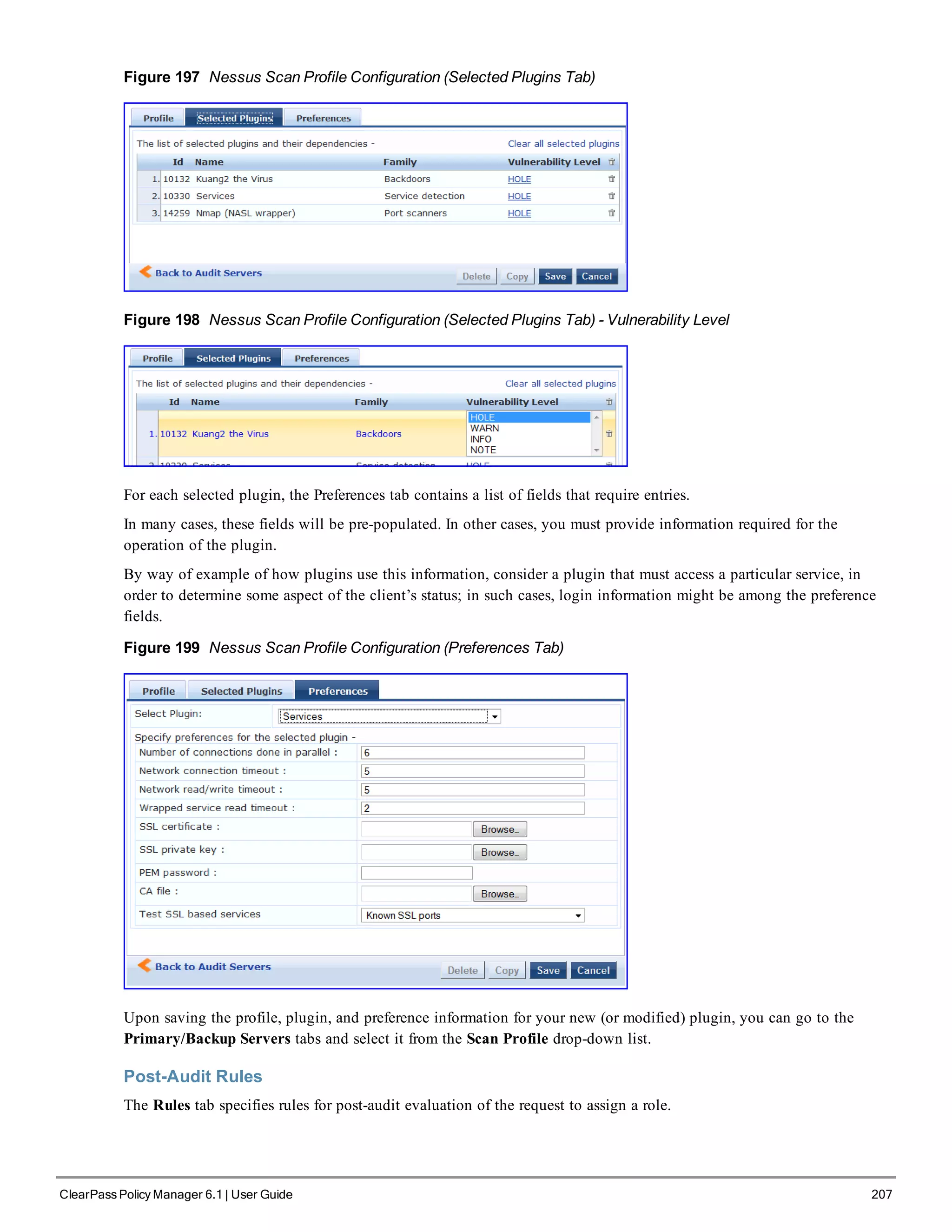 Figure 197 Nessus Scan Profile Configuration (Selected Plugins Tab)
Figure 198 Nessus Scan Profile Configuration (Selected Plugins Tab) - Vulnerability Level
For each selected plugin, the Preferences tab contains a list of fields that require entries.
In many cases, these fields will be pre-populated. In other cases, you must provide information required for the
operation of the plugin.
By way of example of how plugins use this information, consider a plugin that must access a particular service, in
order to determine some aspect of the client’s status; in such cases, login information might be among the preference
fields.
Figure 199 Nessus Scan Profile Configuration (Preferences Tab)
Upon saving the profile, plugin, and preference information for your new (or modified) plugin, you can go to the
Primary/Backup Servers tabs and select it from the Scan Profile drop-down list.
Post-Audit Rules
The Rules tab specifies rules for post-audit evaluation of the request to assign a role.
ClearPass Policy Manager 6.1 | User Guide 207
 