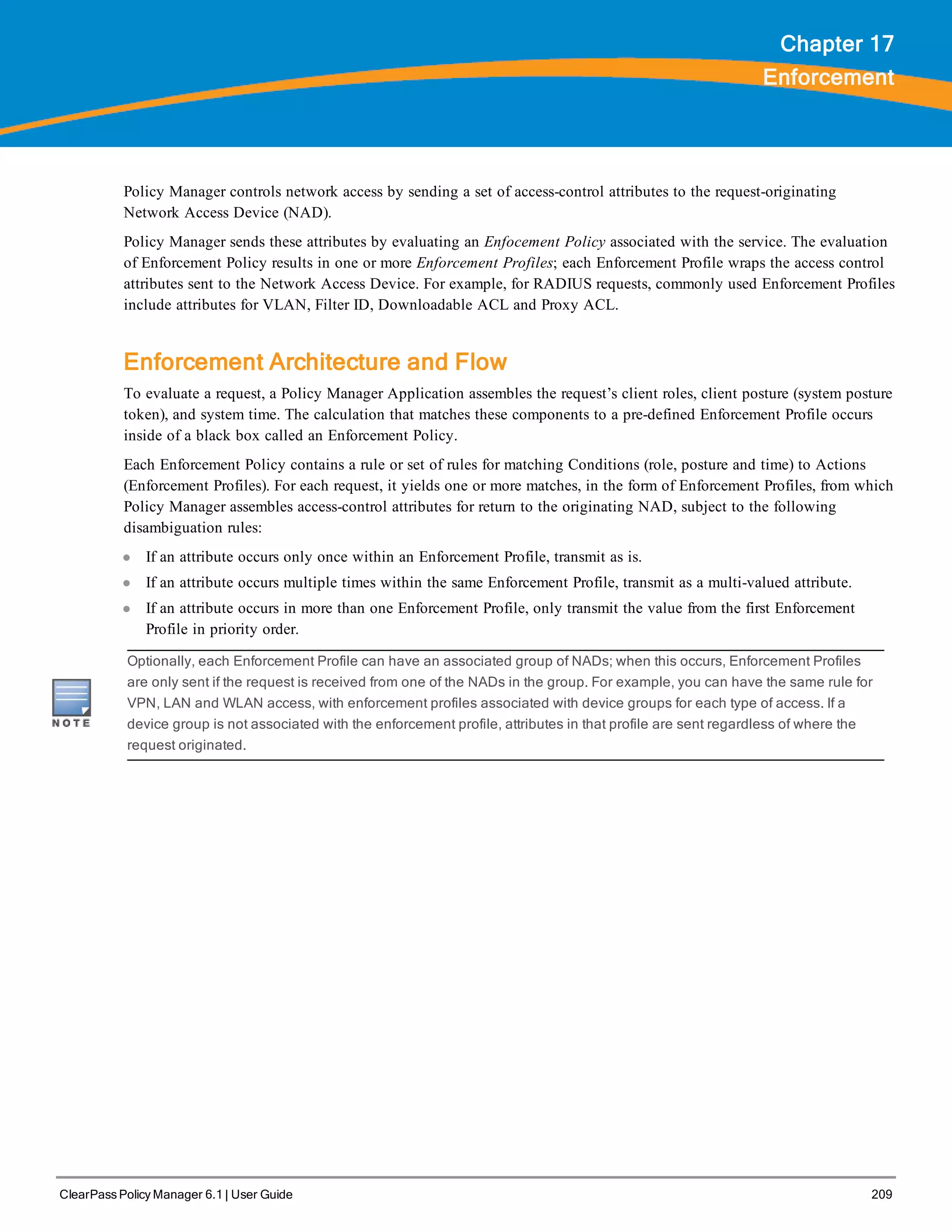 ClearPass Policy Manager 6.1 | User Guide 209
Chapter 17
Enforcement
Policy Manager controls network access by sending a set of access-control attributes to the request-originating
Network Access Device (NAD).
Policy Manager sends these attributes by evaluating an Enfocement Policy associated with the service. The evaluation
of Enforcement Policy results in one or more Enforcement Profiles; each Enforcement Profile wraps the access control
attributes sent to the Network Access Device. For example, for RADIUS requests, commonly used Enforcement Profiles
include attributes for VLAN, Filter ID, Downloadable ACL and Proxy ACL.
Enforcement Architecture and Flow
To evaluate a request, a Policy Manager Application assembles the request’s client roles, client posture (system posture
token), and system time. The calculation that matches these components to a pre-defined Enforcement Profile occurs
inside of a black box called an Enforcement Policy.
Each Enforcement Policy contains a rule or set of rules for matching Conditions (role, posture and time) to Actions
(Enforcement Profiles). For each request, it yields one or more matches, in the form of Enforcement Profiles, from which
Policy Manager assembles access-control attributes for return to the originating NAD, subject to the following
disambiguation rules:
l If an attribute occurs only once within an Enforcement Profile, transmit as is.
l If an attribute occurs multiple times within the same Enforcement Profile, transmit as a multi-valued attribute.
l If an attribute occurs in more than one Enforcement Profile, only transmit the value from the first Enforcement
Profile in priority order.
Optionally, each Enforcement Profile can have an associated group of NADs; when this occurs, Enforcement Profiles
are only sent if the request is received from one of the NADs in the group. For example, you can have the same rule for
VPN, LAN and WLAN access, with enforcement profiles associated with device groups for each type of access. If a
device group is not associated with the enforcement profile, attributes in that profile are sent regardless of where the
request originated.
 
