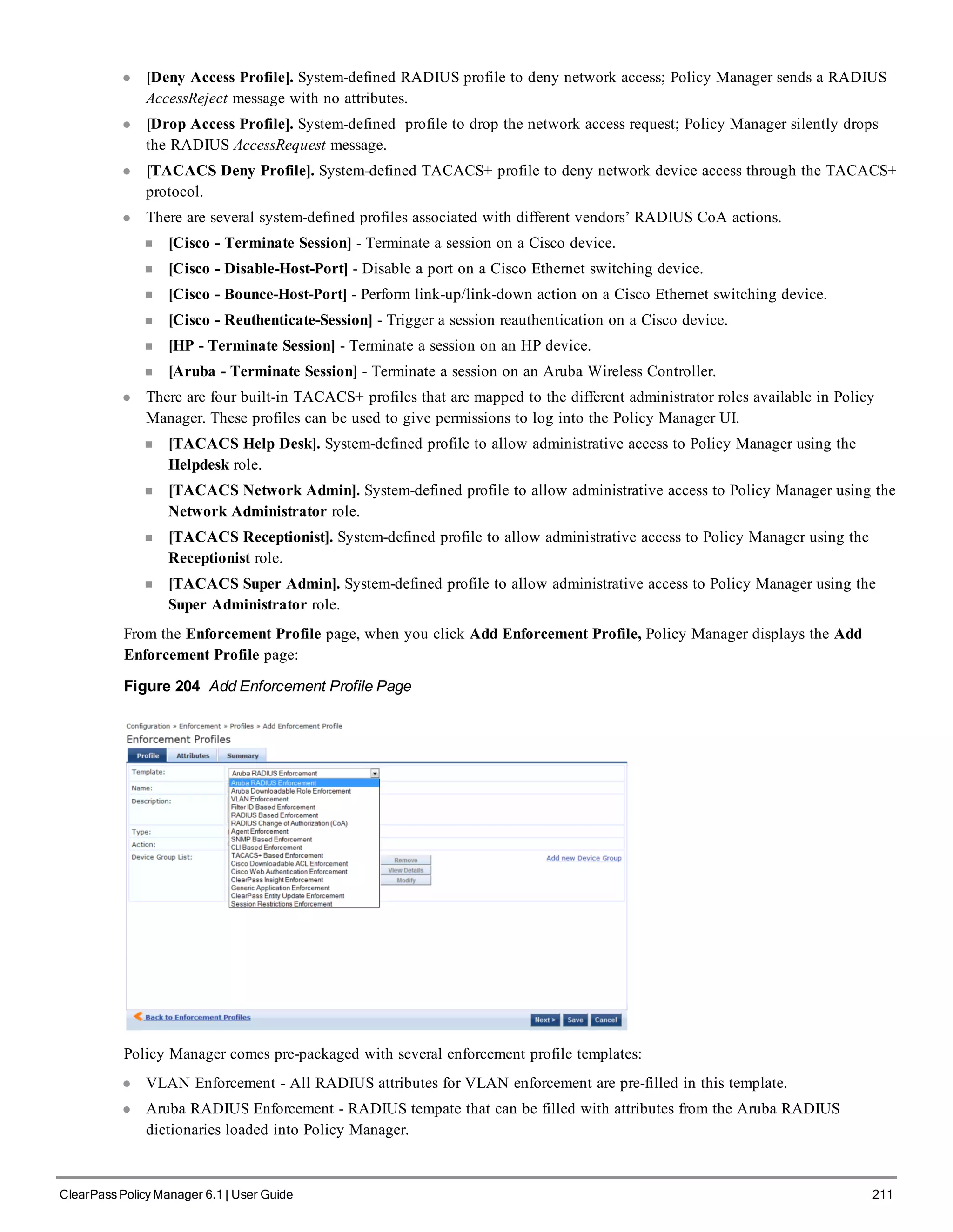 l [Deny Access Profile]. System-defined RADIUS profile to deny network access; Policy Manager sends a RADIUS
AccessReject message with no attributes.
l [Drop Access Profile]. System-defined profile to drop the network access request; Policy Manager silently drops
the RADIUS AccessRequest message.
l [TACACS Deny Profile]. System-defined TACACS+ profile to deny network device access through the TACACS+
protocol.
l There are several system-defined profiles associated with different vendors’ RADIUS CoA actions.
n [Cisco - Terminate Session] - Terminate a session on a Cisco device.
n [Cisco - Disable-Host-Port] - Disable a port on a Cisco Ethernet switching device.
n [Cisco - Bounce-Host-Port] - Perform link-up/link-down action on a Cisco Ethernet switching device.
n [Cisco - Reuthenticate-Session] - Trigger a session reauthentication on a Cisco device.
n [HP - Terminate Session] - Terminate a session on an HP device.
n [Aruba - Terminate Session] - Terminate a session on an Aruba Wireless Controller.
l There are four built-in TACACS+ profiles that are mapped to the different administrator roles available in Policy
Manager. These profiles can be used to give permissions to log into the Policy Manager UI.
n [TACACS Help Desk]. System-defined profile to allow administrative access to Policy Manager using the
Helpdesk role.
n [TACACS Network Admin]. System-defined profile to allow administrative access to Policy Manager using the
Network Administrator role.
n [TACACS Receptionist]. System-defined profile to allow administrative access to Policy Manager using the
Receptionist role.
n [TACACS Super Admin]. System-defined profile to allow administrative access to Policy Manager using the
Super Administrator role.
From the Enforcement Profile page, when you click Add Enforcement Profile, Policy Manager displays the Add
Enforcement Profile page:
Figure 204 Add Enforcement Profile Page
Policy Manager comes pre-packaged with several enforcement profile templates:
l VLAN Enforcement - All RADIUS attributes for VLAN enforcement are pre-filled in this template.
l Aruba RADIUS Enforcement - RADIUS tempate that can be filled with attributes from the Aruba RADIUS
dictionaries loaded into Policy Manager.
ClearPass Policy Manager 6.1 | User Guide 211
 