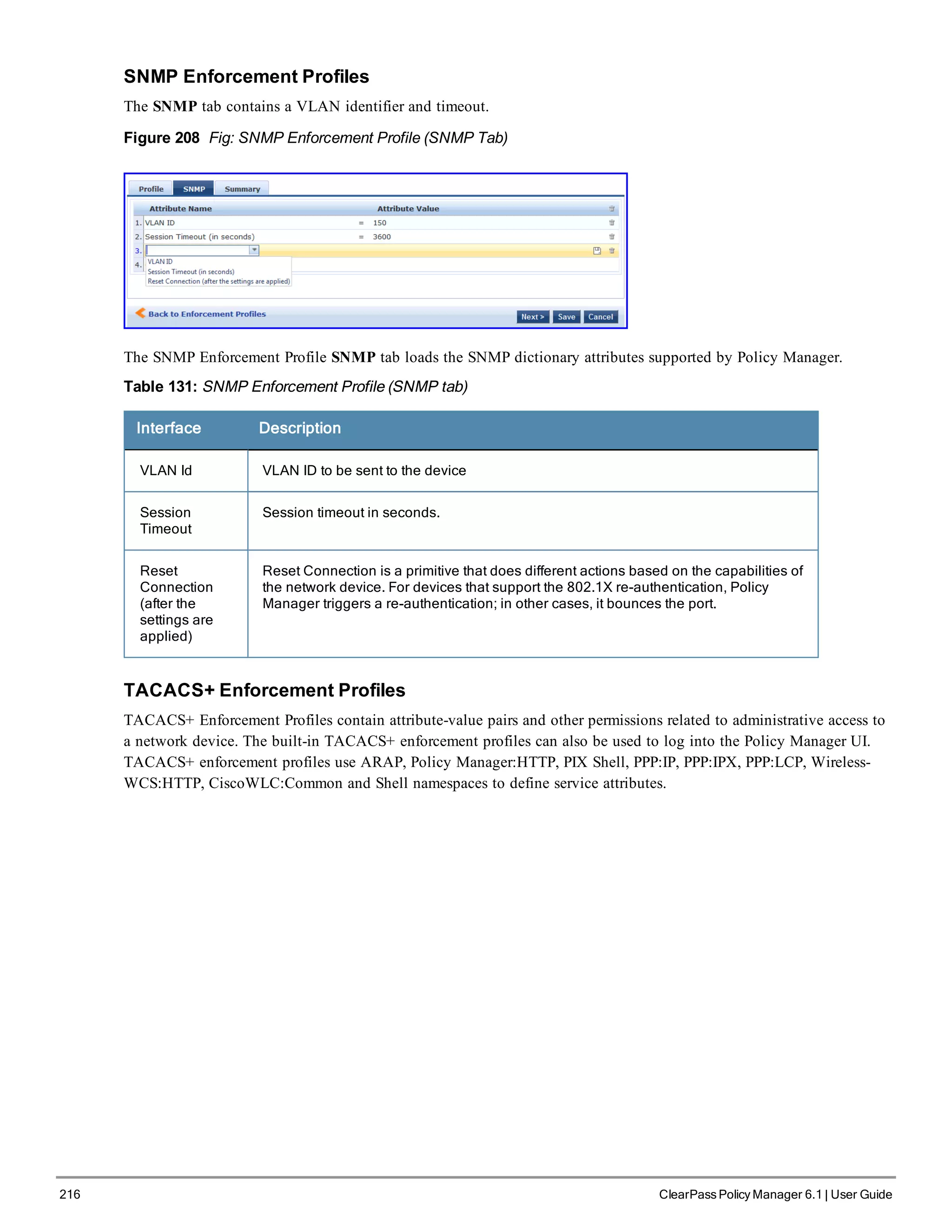216 ClearPass Policy Manager 6.1 | User Guide
SNMP Enforcement Profiles
The SNMP tab contains a VLAN identifier and timeout.
Figure 208 Fig: SNMP Enforcement Profile (SNMP Tab)
The SNMP Enforcement Profile SNMP tab loads the SNMP dictionary attributes supported by Policy Manager.
Table 131: SNMP Enforcement Profile (SNMP tab)
Interface Description
VLAN Id VLAN ID to be sent to the device
Session
Timeout
Session timeout in seconds.
Reset
Connection
(after the
settings are
applied)
Reset Connection is a primitive that does different actions based on the capabilities of
the network device. For devices that support the 802.1X re-authentication, Policy
Manager triggers a re-authentication; in other cases, it bounces the port.
TACACS+ Enforcement Profiles
TACACS+ Enforcement Profiles contain attribute-value pairs and other permissions related to administrative access to
a network device. The built-in TACACS+ enforcement profiles can also be used to log into the Policy Manager UI.
TACACS+ enforcement profiles use ARAP, Policy Manager:HTTP, PIX Shell, PPP:IP, PPP:IPX, PPP:LCP, Wireless-
WCS:HTTP, CiscoWLC:Common and Shell namespaces to define service attributes.
 