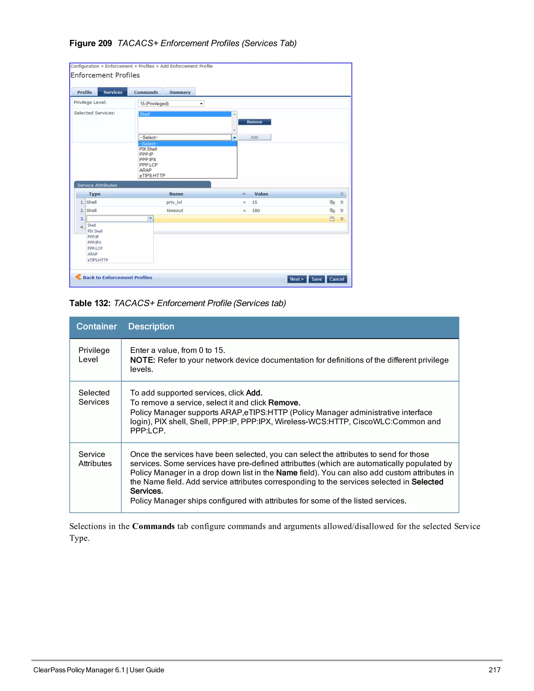 Figure 209 TACACS+ Enforcement Profiles (Services Tab)
Table 132: TACACS+ Enforcement Profile (Services tab)
Container Description
Privilege
Level
Enter a value, from 0 to 15.
NOTE: Refer to your network device documentation for definitions of the different privilege
levels.
Selected
Services
To add supported services, click Add.
To remove a service, select it and click Remove.
Policy Manager supports ARAP,eTIPS:HTTP (Policy Manager administrative interface
login), PIX shell, Shell, PPP:IP, PPP:IPX, Wireless-WCS:HTTP, CiscoWLC:Common and
PPP:LCP.
Service
Attributes
Once the services have been selected, you can select the attributes to send for those
services. Some services have pre-defined attributtes (which are automatically populated by
Policy Manager in a drop down list in the Name field). You can also add custom attributes in
the Name field. Add service attributes corresponding to the services selected in Selected
Services.
Policy Manager ships configured with attributes for some of the listed services.
Selections in the Commands tab configure commands and arguments allowed/disallowed for the selected Service
Type.
ClearPass Policy Manager 6.1 | User Guide 217
 
