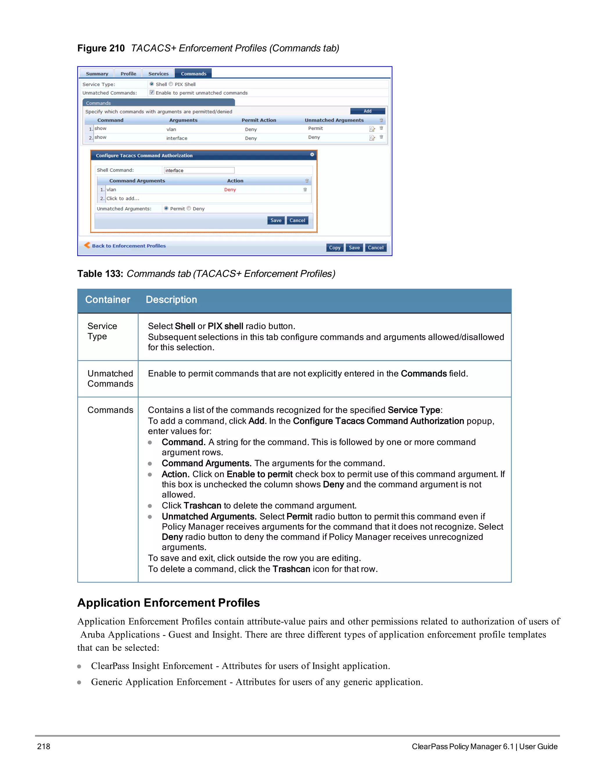 218 ClearPass Policy Manager 6.1 | User Guide
Figure 210 TACACS+ Enforcement Profiles (Commands tab)
Table 133: Commands tab (TACACS+ Enforcement Profiles)
Container Description
Service
Type
Select Shell or PIX shell radio button.
Subsequent selections in this tab configure commands and arguments allowed/disallowed
for this selection.
Unmatched
Commands
Enable to permit commands that are not explicitly entered in the Commands field.
Commands Contains a list of the commands recognized for the specified Service Type:
To add a command, click Add. In the Configure Tacacs Command Authorization popup,
enter values for:
l Command. A string for the command. This is followed by one or more command
argument rows.
l Command Arguments. The arguments for the command.
l Action. Click on Enable to permit check box to permit use of this command argument. If
this box is unchecked the column shows Deny and the command argument is not
allowed.
l Click Trashcan to delete the command argument.
l Unmatched Arguments. Select Permit radio button to permit this command even if
Policy Manager receives arguments for the command that it does not recognize. Select
Deny radio button to deny the command if Policy Manager receives unrecognized
arguments.
To save and exit, click outside the row you are editing.
To delete a command, click the Trashcan icon for that row.
Application Enforcement Profiles
Application Enforcement Profiles contain attribute-value pairs and other permissions related to authorization of users of
Aruba Applications - Guest and Insight. There are three different types of application enforcement profile templates
that can be selected:
l ClearPass Insight Enforcement - Attributes for users of Insight application.
l Generic Application Enforcement - Attributes for users of any generic application.
 