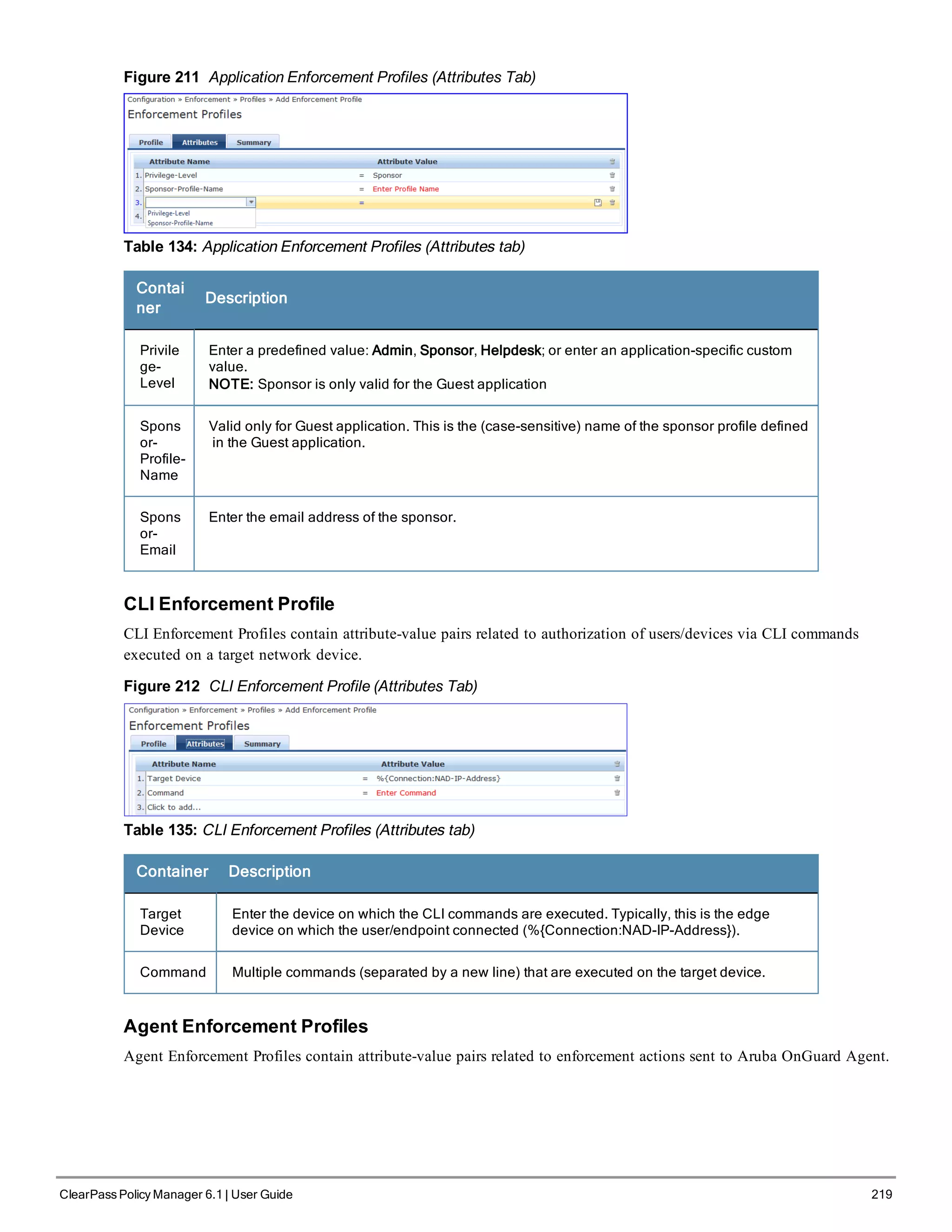 Figure 211 Application Enforcement Profiles (Attributes Tab)
Table 134: Application Enforcement Profiles (Attributes tab)
Contai
ner
Description
Privile
ge-
Level
Enter a predefined value: Admin, Sponsor, Helpdesk; or enter an application-specific custom
value.
NOTE: Sponsor is only valid for the Guest application
Spons
or-
Profile-
Name
Valid only for Guest application. This is the (case-sensitive) name of the sponsor profile defined
in the Guest application.
Spons
or-
Email
Enter the email address of the sponsor.
CLI Enforcement Profile
CLI Enforcement Profiles contain attribute-value pairs related to authorization of users/devices via CLI commands
executed on a target network device.
Figure 212 CLI Enforcement Profile (Attributes Tab)
Table 135: CLI Enforcement Profiles (Attributes tab)
Container Description
Target
Device
Enter the device on which the CLI commands are executed. Typically, this is the edge
device on which the user/endpoint connected (%{Connection:NAD-IP-Address}).
Command Multiple commands (separated by a new line) that are executed on the target device.
Agent Enforcement Profiles
Agent Enforcement Profiles contain attribute-value pairs related to enforcement actions sent to Aruba OnGuard Agent.
ClearPass Policy Manager 6.1 | User Guide 219
 