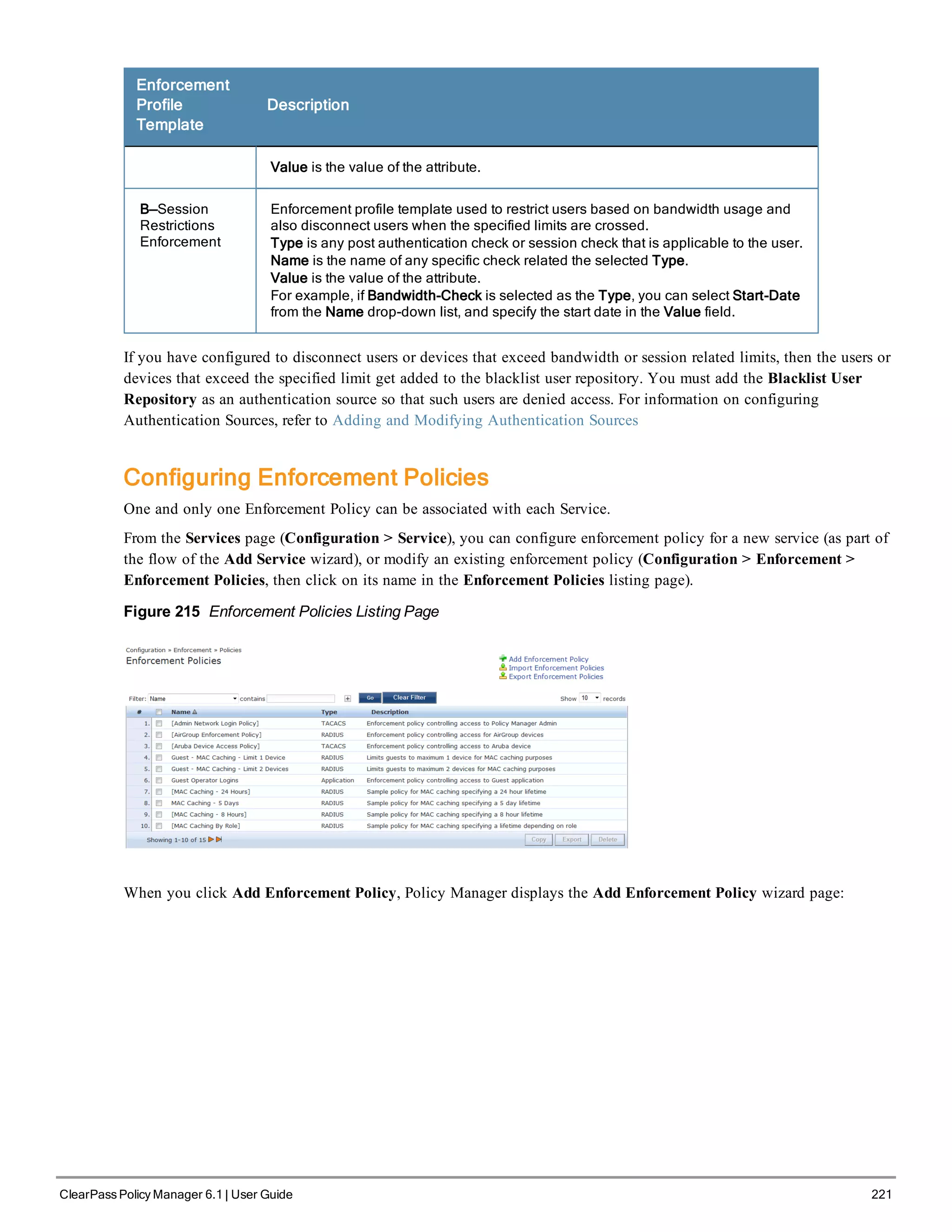 Enforcement
Profile
Template
Description
Value is the value of the attribute.
B—Session
Restrictions
Enforcement
Enforcement profile template used to restrict users based on bandwidth usage and
also disconnect users when the specified limits are crossed.
Type is any post authentication check or session check that is applicable to the user.
Name is the name of any specific check related the selected Type.
Value is the value of the attribute.
For example, if Bandwidth-Check is selected as the Type, you can select Start-Date
from the Name drop-down list, and specify the start date in the Value field.
If you have configured to disconnect users or devices that exceed bandwidth or session related limits, then the users or
devices that exceed the specified limit get added to the blacklist user repository. You must add the Blacklist User
Repository as an authentication source so that such users are denied access. For information on configuring
Authentication Sources, refer to Adding and Modifying Authentication Sources
Configuring Enforcement Policies
One and only one Enforcement Policy can be associated with each Service.
From the Services page (Configuration > Service), you can configure enforcement policy for a new service (as part of
the flow of the Add Service wizard), or modify an existing enforcement policy (Configuration > Enforcement >
Enforcement Policies, then click on its name in the Enforcement Policies listing page).
Figure 215 Enforcement Policies Listing Page
When you click Add Enforcement Policy, Policy Manager displays the Add Enforcement Policy wizard page:
ClearPass Policy Manager 6.1 | User Guide 221
 