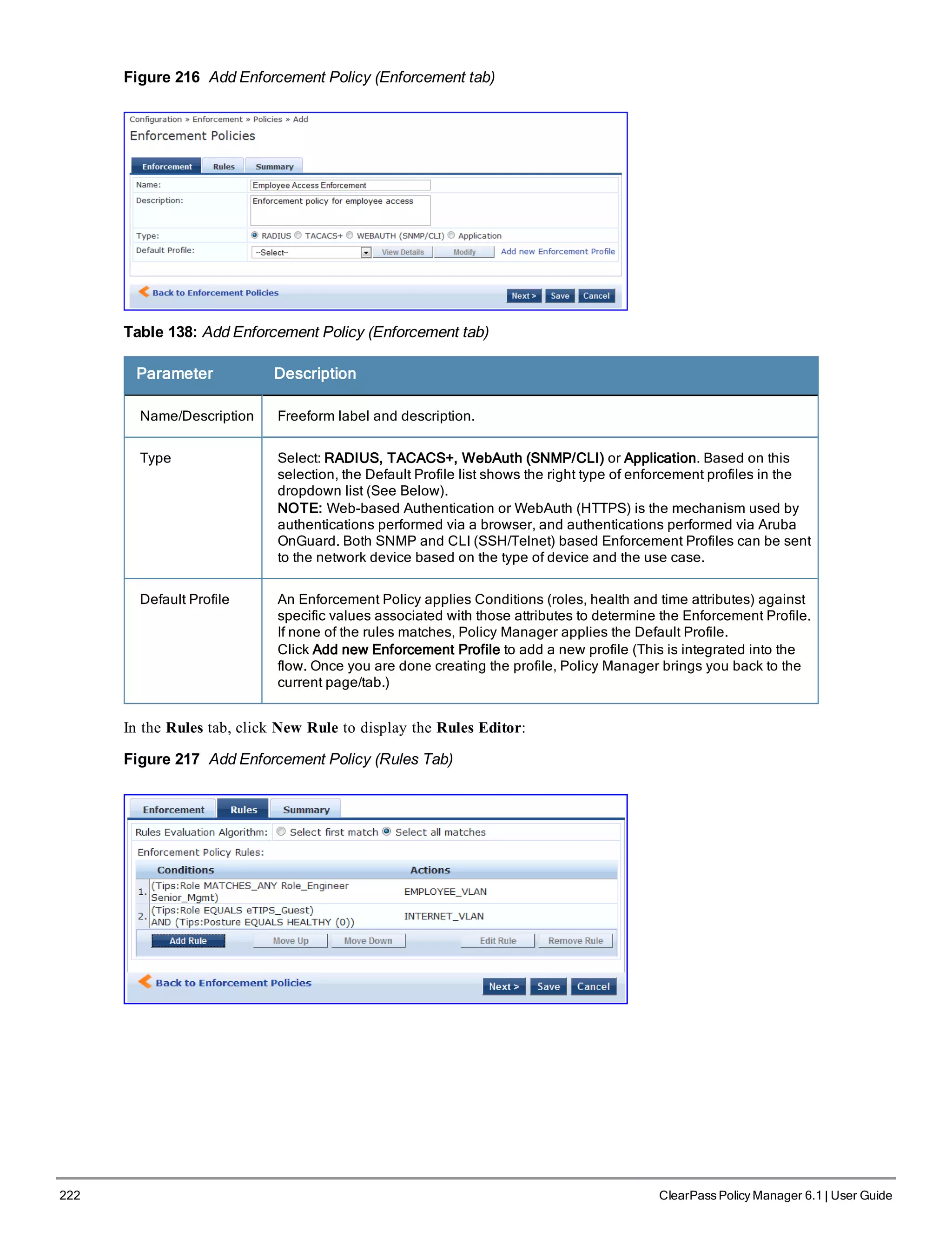 222 ClearPass Policy Manager 6.1 | User Guide
Figure 216 Add Enforcement Policy (Enforcement tab)
Table 138: Add Enforcement Policy (Enforcement tab)
Parameter Description
Name/Description Freeform label and description.
Type Select: RADIUS, TACACS+, WebAuth (SNMP/CLI) or Application. Based on this
selection, the Default Profile list shows the right type of enforcement profiles in the
dropdown list (See Below).
NOTE: Web-based Authentication or WebAuth (HTTPS) is the mechanism used by
authentications performed via a browser, and authentications performed via Aruba
OnGuard. Both SNMP and CLI (SSH/Telnet) based Enforcement Profiles can be sent
to the network device based on the type of device and the use case.
Default Profile An Enforcement Policy applies Conditions (roles, health and time attributes) against
specific values associated with those attributes to determine the Enforcement Profile.
If none of the rules matches, Policy Manager applies the Default Profile.
Click Add new Enforcement Profile to add a new profile (This is integrated into the
flow. Once you are done creating the profile, Policy Manager brings you back to the
current page/tab.)
In the Rules tab, click New Rule to display the Rules Editor:
Figure 217 Add Enforcement Policy (Rules Tab)
 