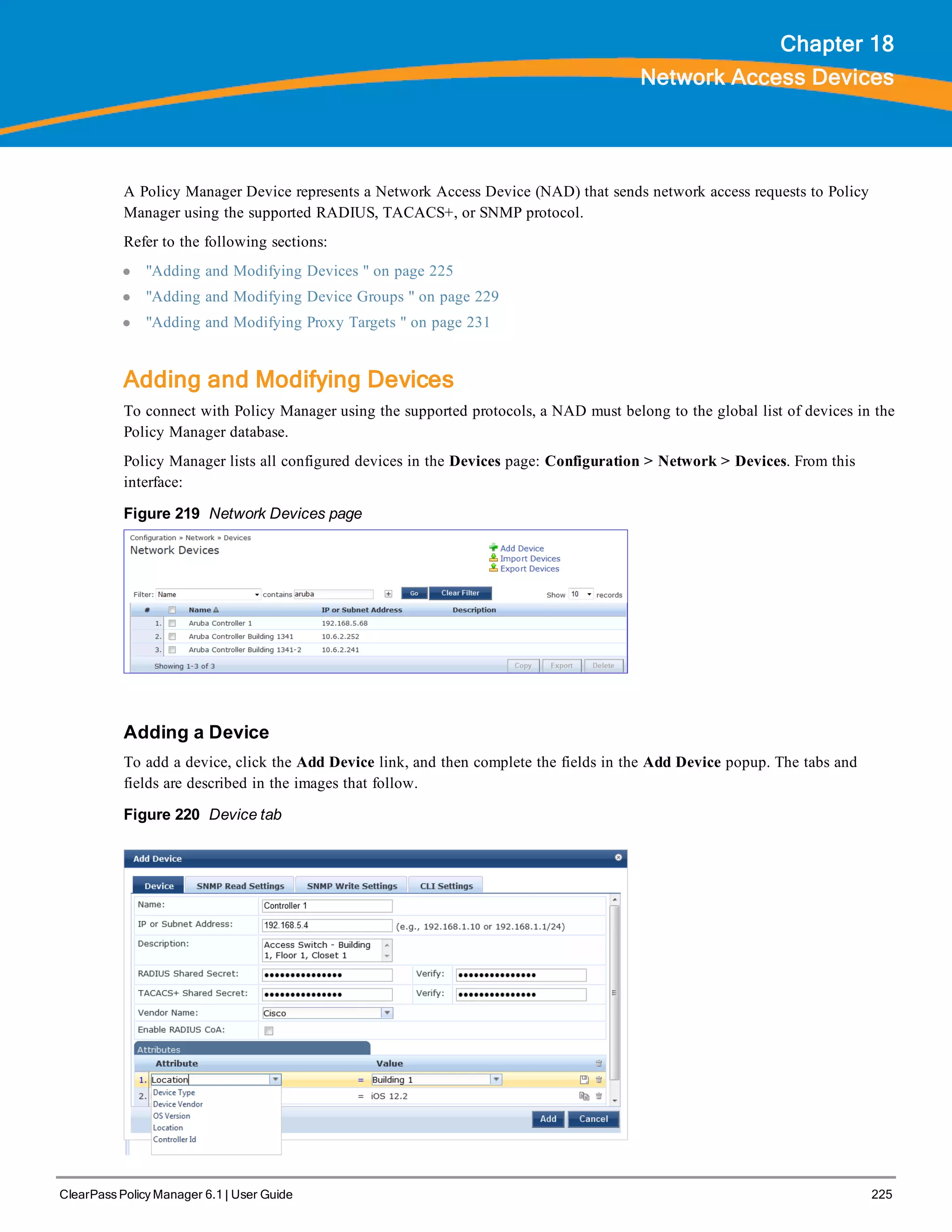 ClearPass Policy Manager 6.1 | User Guide 225
Chapter 18
Network Access Devices
A Policy Manager Device represents a Network Access Device (NAD) that sends network access requests to Policy
Manager using the supported RADIUS, TACACS+, or SNMP protocol.
Refer to the following sections:
l "Adding and Modifying Devices " on page 225
l "Adding and Modifying Device Groups " on page 229
l "Adding and Modifying Proxy Targets " on page 231
Adding and Modifying Devices
To connect with Policy Manager using the supported protocols, a NAD must belong to the global list of devices in the
Policy Manager database.
Policy Manager lists all configured devices in the Devices page: Configuration > Network > Devices. From this
interface:
Figure 219 Network Devices page
Adding a Device
To add a device, click the Add Device link, and then complete the fields in the Add Device popup. The tabs and
fields are described in the images that follow.
Figure 220 Device tab
 