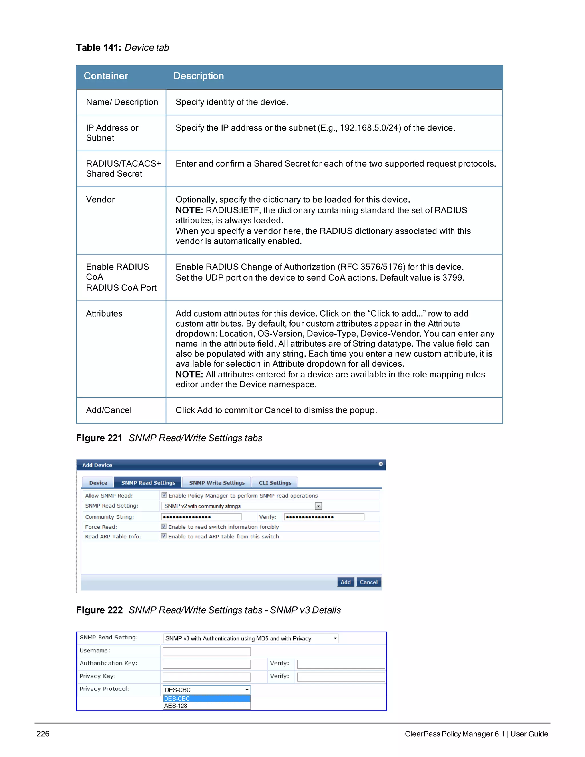 226 ClearPass Policy Manager 6.1 | User Guide
Table 141: Device tab
Container Description
Name/ Description Specify identity of the device.
IP Address or
Subnet
Specify the IP address or the subnet (E.g., 192.168.5.0/24) of the device.
RADIUS/TACACS+
Shared Secret
Enter and confirm a Shared Secret for each of the two supported request protocols.
Vendor Optionally, specify the dictionary to be loaded for this device.
NOTE: RADIUS:IETF, the dictionary containing standard the set of RADIUS
attributes, is always loaded.
When you specify a vendor here, the RADIUS dictionary associated with this
vendor is automatically enabled.
Enable RADIUS
CoA
RADIUS CoA Port
Enable RADIUS Change of Authorization (RFC 3576/5176) for this device.
Set the UDP port on the device to send CoA actions. Default value is 3799.
Attributes Add custom attributes for this device. Click on the “Click to add...” row to add
custom attributes. By default, four custom attributes appear in the Attribute
dropdown: Location, OS-Version, Device-Type, Device-Vendor. You can enter any
name in the attribute field. All attributes are of String datatype. The value field can
also be populated with any string. Each time you enter a new custom attribute, it is
available for selection in Attribute dropdown for all devices.
NOTE: All attributes entered for a device are available in the role mapping rules
editor under the Device namespace.
Add/Cancel Click Add to commit or Cancel to dismiss the popup.
Figure 221 SNMP Read/Write Settings tabs
Figure 222 SNMP Read/Write Settings tabs - SNMP v3 Details
 