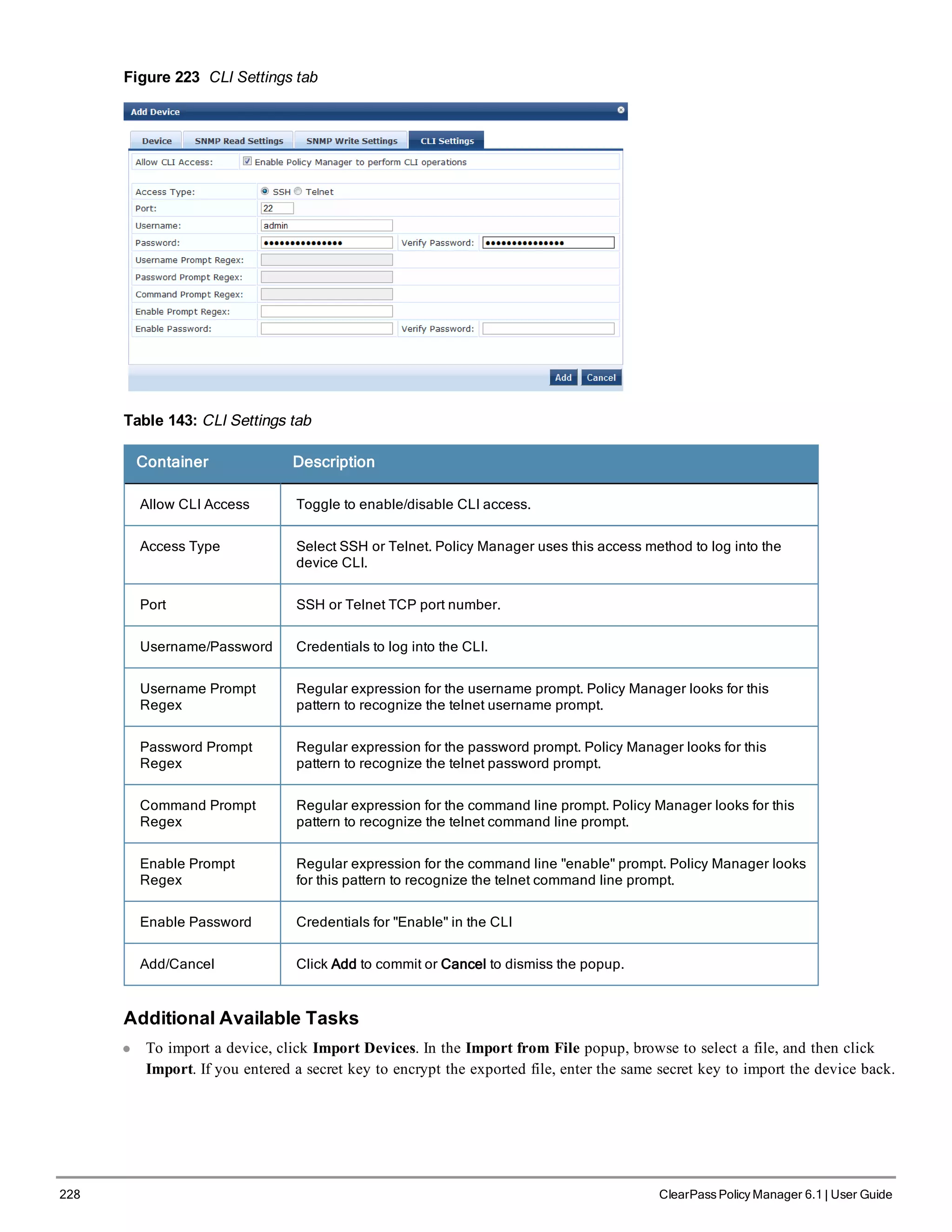 228 ClearPass Policy Manager 6.1 | User Guide
Figure 223 CLI Settings tab
Table 143: CLI Settings tab
Container Description
Allow CLI Access Toggle to enable/disable CLI access.
Access Type Select SSH or Telnet. Policy Manager uses this access method to log into the
device CLI.
Port SSH or Telnet TCP port number.
Username/Password Credentials to log into the CLI.
Username Prompt
Regex
Regular expression for the username prompt. Policy Manager looks for this
pattern to recognize the telnet username prompt.
Password Prompt
Regex
Regular expression for the password prompt. Policy Manager looks for this
pattern to recognize the telnet password prompt.
Command Prompt
Regex
Regular expression for the command line prompt. Policy Manager looks for this
pattern to recognize the telnet command line prompt.
Enable Prompt
Regex
Regular expression for the command line "enable" prompt. Policy Manager looks
for this pattern to recognize the telnet command line prompt.
Enable Password Credentials for "Enable" in the CLI
Add/Cancel Click Add to commit or Cancel to dismiss the popup.
Additional Available Tasks
l To import a device, click Import Devices. In the Import from File popup, browse to select a file, and then click
Import. If you entered a secret key to encrypt the exported file, enter the same secret key to import the device back.
 
