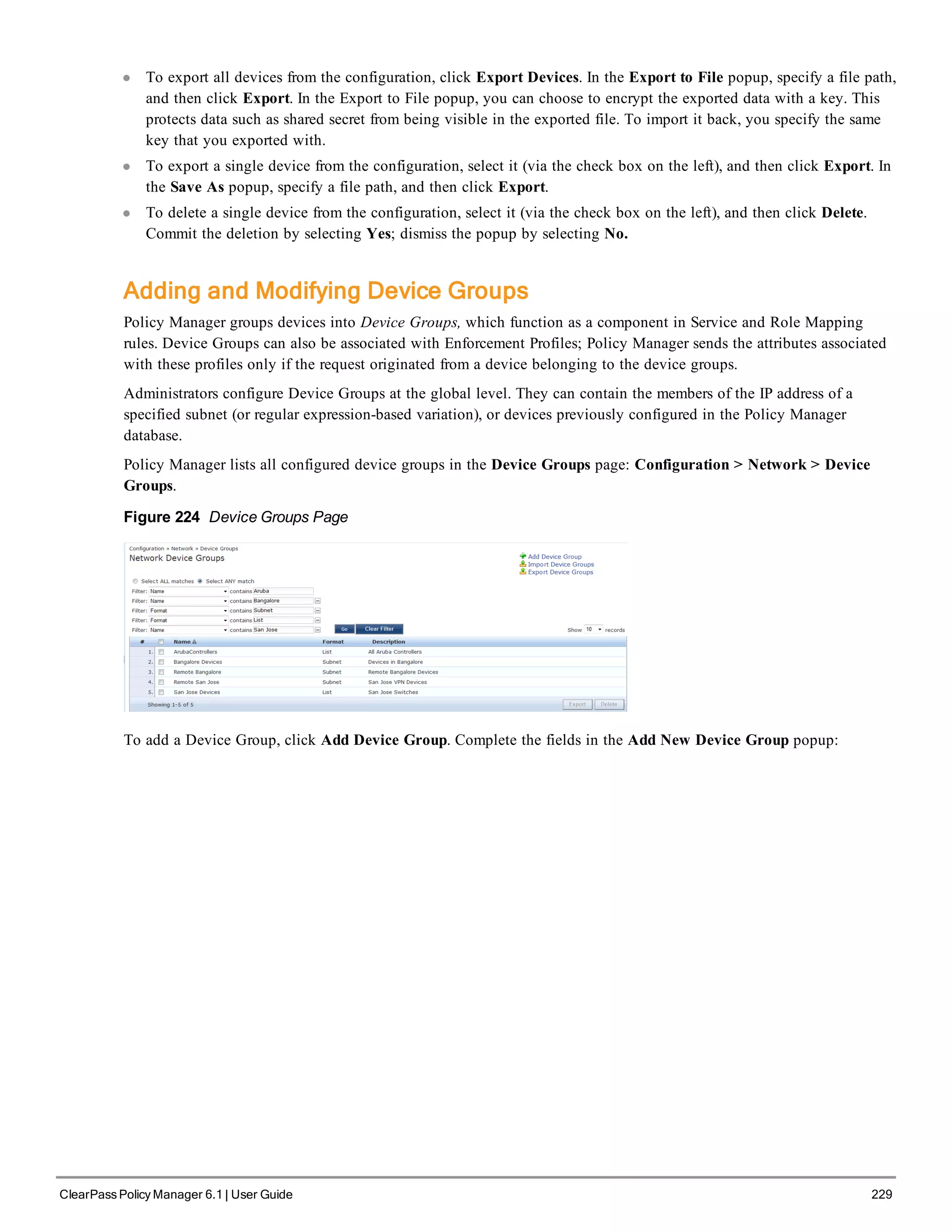 l To export all devices from the configuration, click Export Devices. In the Export to File popup, specify a file path,
and then click Export. In the Export to File popup, you can choose to encrypt the exported data with a key. This
protects data such as shared secret from being visible in the exported file. To import it back, you specify the same
key that you exported with.
l To export a single device from the configuration, select it (via the check box on the left), and then click Export. In
the Save As popup, specify a file path, and then click Export.
l To delete a single device from the configuration, select it (via the check box on the left), and then click Delete.
Commit the deletion by selecting Yes; dismiss the popup by selecting No.
Adding and Modifying Device Groups
Policy Manager groups devices into Device Groups, which function as a component in Service and Role Mapping
rules. Device Groups can also be associated with Enforcement Profiles; Policy Manager sends the attributes associated
with these profiles only if the request originated from a device belonging to the device groups.
Administrators configure Device Groups at the global level. They can contain the members of the IP address of a
specified subnet (or regular expression-based variation), or devices previously configured in the Policy Manager
database.
Policy Manager lists all configured device groups in the Device Groups page: Configuration > Network > Device
Groups.
Figure 224 Device Groups Page
To add a Device Group, click Add Device Group. Complete the fields in the Add New Device Group popup:
ClearPass Policy Manager 6.1 | User Guide 229
 