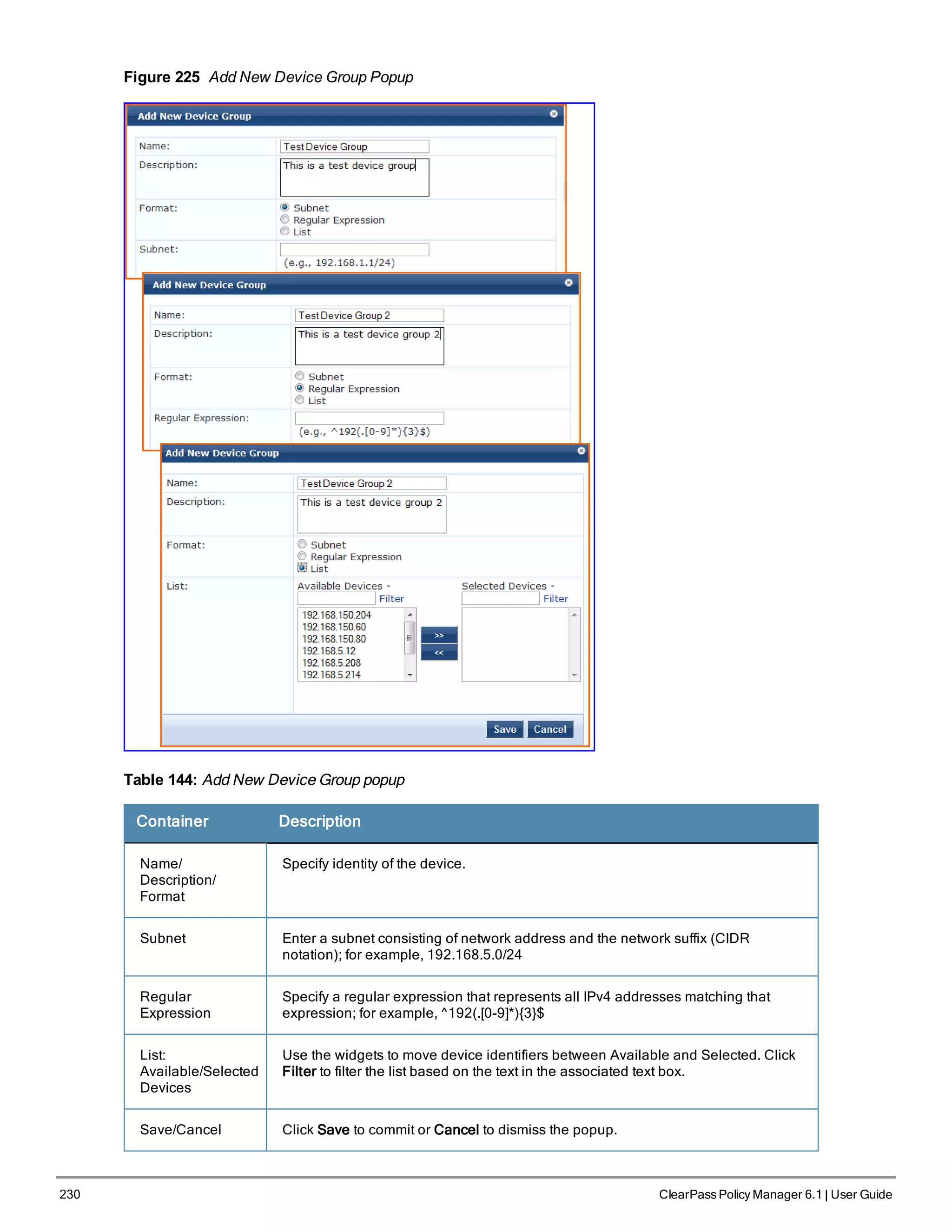 230 ClearPass Policy Manager 6.1 | User Guide
Figure 225 Add New Device Group Popup
Table 144: Add New Device Group popup
Container Description
Name/
Description/
Format
Specify identity of the device.
Subnet Enter a subnet consisting of network address and the network suffix (CIDR
notation); for example, 192.168.5.0/24
Regular
Expression
Specify a regular expression that represents all IPv4 addresses matching that
expression; for example, ^192(.[0-9]*){3}$
List:
Available/Selected
Devices
Use the widgets to move device identifiers between Available and Selected. Click
Filter to filter the list based on the text in the associated text box.
Save/Cancel Click Save to commit or Cancel to dismiss the popup.
 