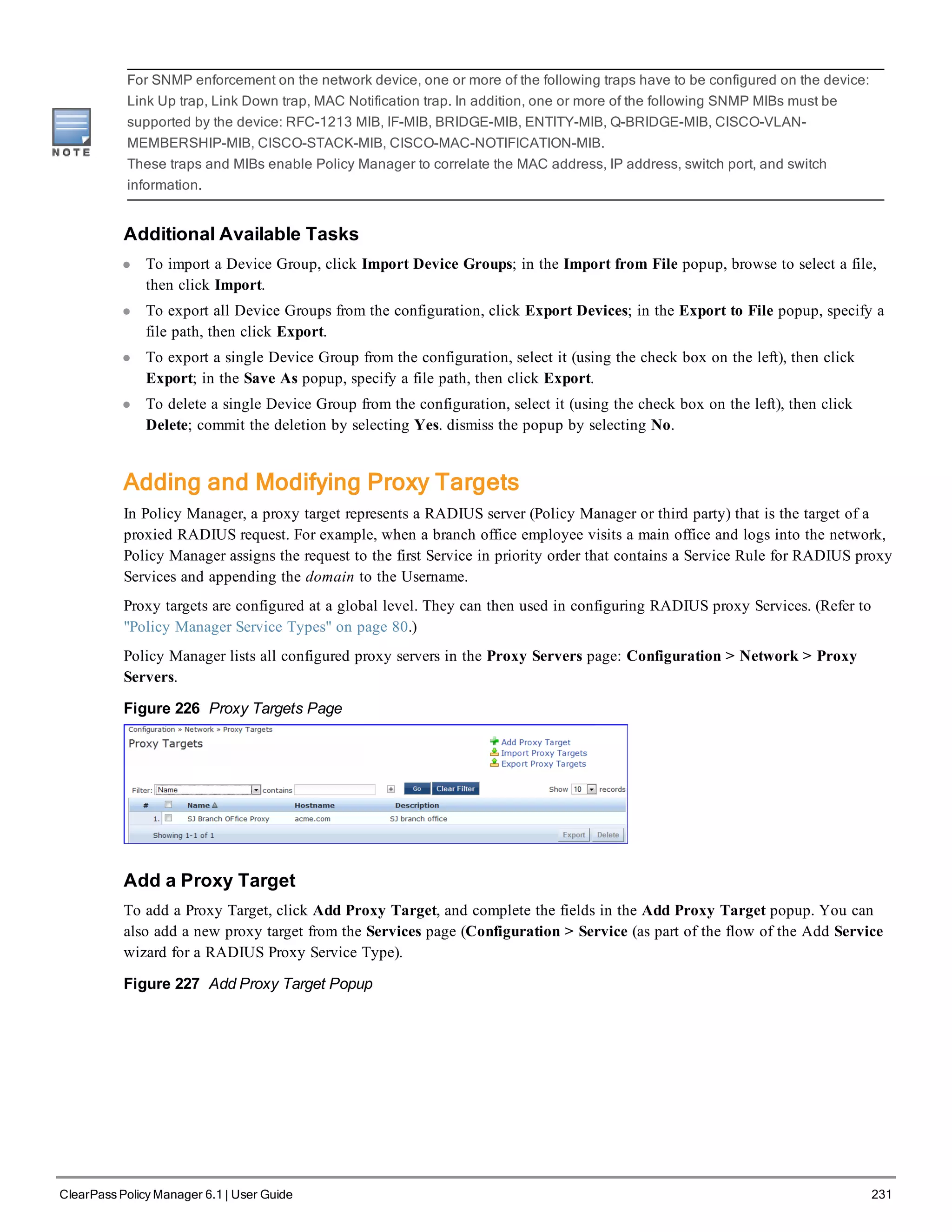 For SNMP enforcement on the network device, one or more of the following traps have to be configured on the device:
Link Up trap, Link Down trap, MAC Notification trap. In addition, one or more of the following SNMP MIBs must be
supported by the device: RFC-1213 MIB, IF-MIB, BRIDGE-MIB, ENTITY-MIB, Q-BRIDGE-MIB, CISCO-VLAN-
MEMBERSHIP-MIB, CISCO-STACK-MIB, CISCO-MAC-NOTIFICATION-MIB.
These traps and MIBs enable Policy Manager to correlate the MAC address, IP address, switch port, and switch
information.
Additional Available Tasks
l To import a Device Group, click Import Device Groups; in the Import from File popup, browse to select a file,
then click Import.
l To export all Device Groups from the configuration, click Export Devices; in the Export to File popup, specify a
file path, then click Export.
l To export a single Device Group from the configuration, select it (using the check box on the left), then click
Export; in the Save As popup, specify a file path, then click Export.
l To delete a single Device Group from the configuration, select it (using the check box on the left), then click
Delete; commit the deletion by selecting Yes. dismiss the popup by selecting No.
Adding and Modifying Proxy Targets
In Policy Manager, a proxy target represents a RADIUS server (Policy Manager or third party) that is the target of a
proxied RADIUS request. For example, when a branch office employee visits a main office and logs into the network,
Policy Manager assigns the request to the first Service in priority order that contains a Service Rule for RADIUS proxy
Services and appending the domain to the Username.
Proxy targets are configured at a global level. They can then used in configuring RADIUS proxy Services. (Refer to
"Policy Manager Service Types" on page 80.)
Policy Manager lists all configured proxy servers in the Proxy Servers page: Configuration > Network > Proxy
Servers.
Figure 226 Proxy Targets Page
Add a Proxy Target
To add a Proxy Target, click Add Proxy Target, and complete the fields in the Add Proxy Target popup. You can
also add a new proxy target from the Services page (Configuration > Service (as part of the flow of the Add Service
wizard for a RADIUS Proxy Service Type).
Figure 227 Add Proxy Target Popup
ClearPass Policy Manager 6.1 | User Guide 231
 
