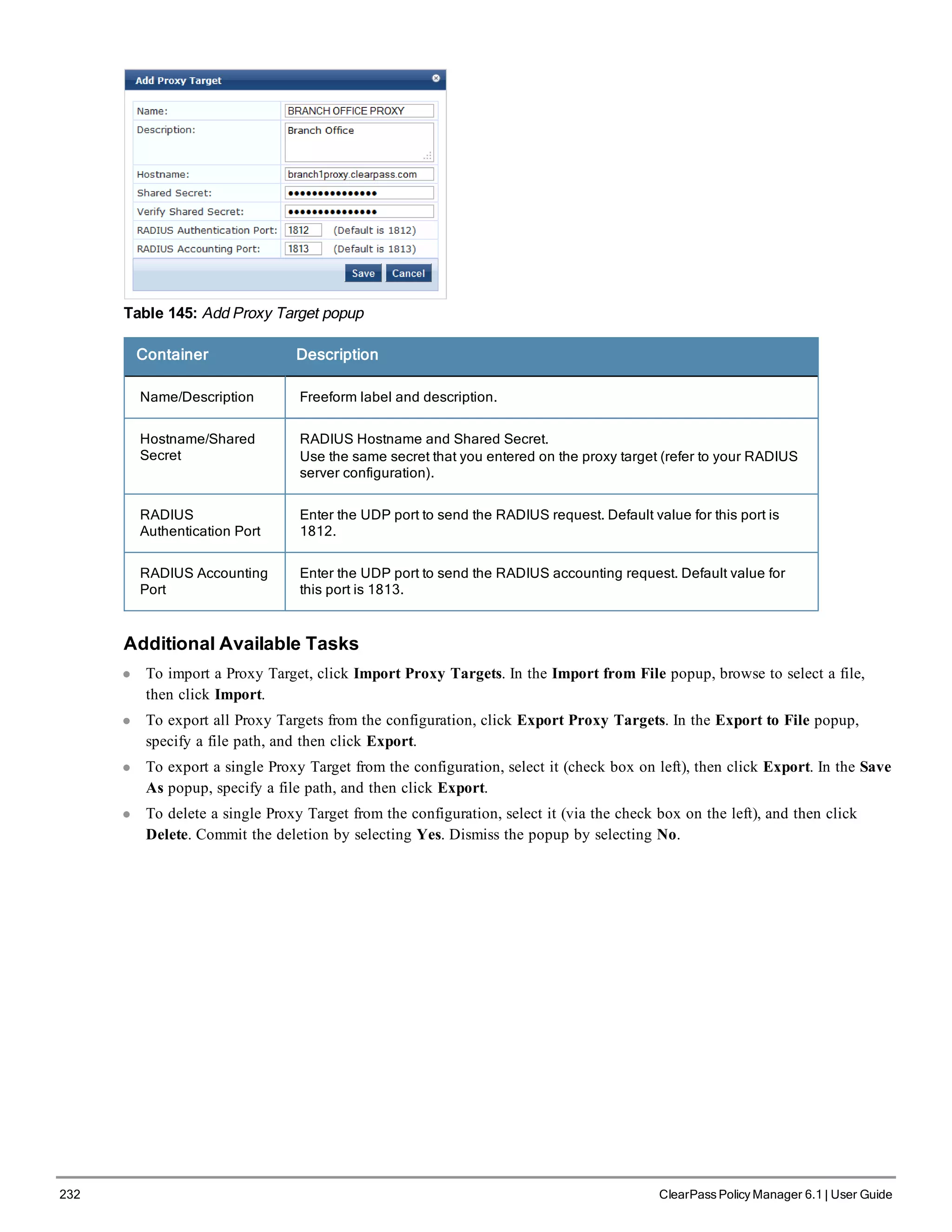 232 ClearPass Policy Manager 6.1 | User Guide
Table 145: Add Proxy Target popup
Container Description
Name/Description Freeform label and description.
Hostname/Shared
Secret
RADIUS Hostname and Shared Secret.
Use the same secret that you entered on the proxy target (refer to your RADIUS
server configuration).
RADIUS
Authentication Port
Enter the UDP port to send the RADIUS request. Default value for this port is
1812.
RADIUS Accounting
Port
Enter the UDP port to send the RADIUS accounting request. Default value for
this port is 1813.
Additional Available Tasks
l To import a Proxy Target, click Import Proxy Targets. In the Import from File popup, browse to select a file,
then click Import.
l To export all Proxy Targets from the configuration, click Export Proxy Targets. In the Export to File popup,
specify a file path, and then click Export.
l To export a single Proxy Target from the configuration, select it (check box on left), then click Export. In the Save
As popup, specify a file path, and then click Export.
l To delete a single Proxy Target from the configuration, select it (via the check box on the left), and then click
Delete. Commit the deletion by selecting Yes. Dismiss the popup by selecting No.
 