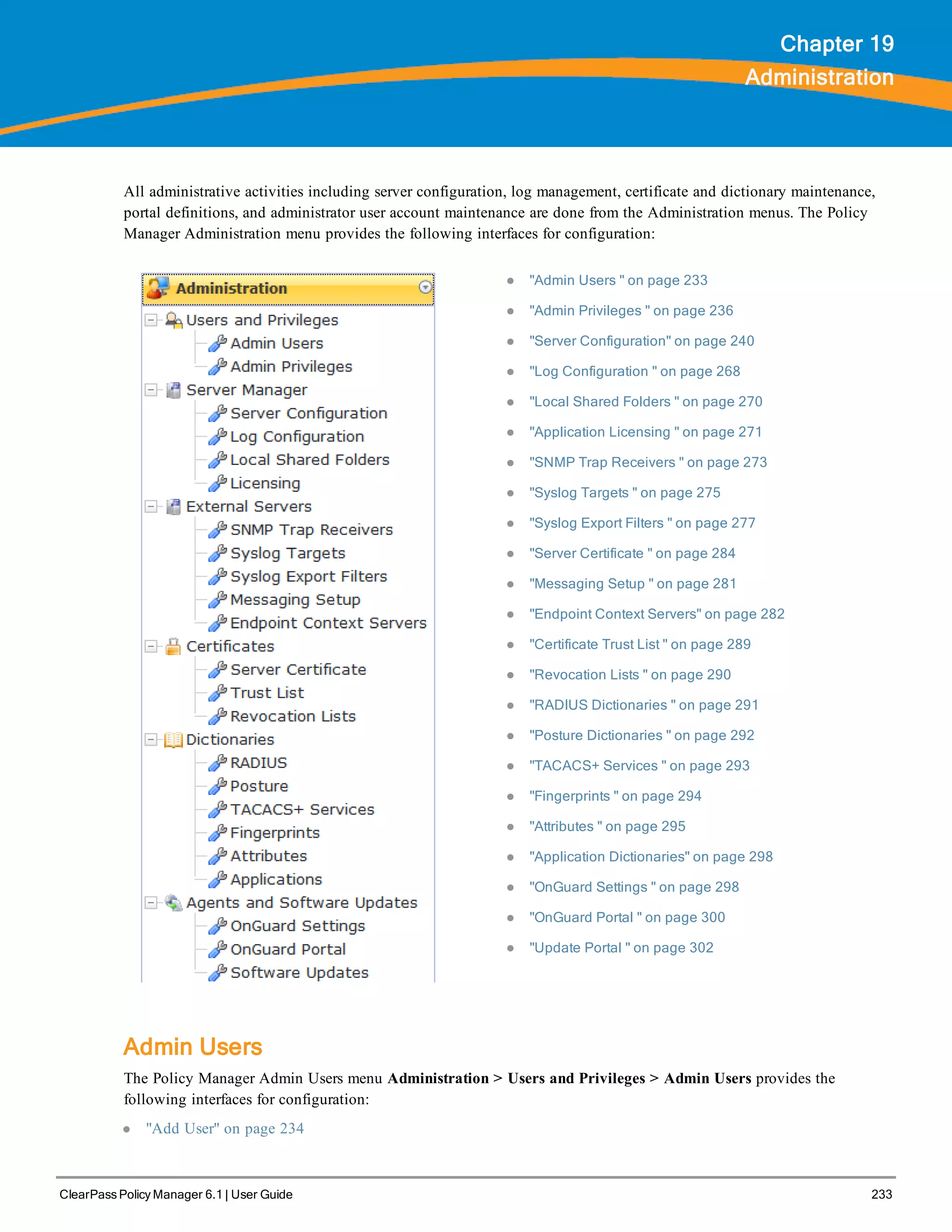 ClearPass Policy Manager 6.1 | User Guide 233
Chapter 19
Administration
All administrative activities including server configuration, log management, certificate and dictionary maintenance,
portal definitions, and administrator user account maintenance are done from the Administration menus. The Policy
Manager Administration menu provides the following interfaces for configuration:
l "Admin Users " on page 233
l "Admin Privileges " on page 236
l "Server Configuration" on page 240
l "Log Configuration " on page 268
l "Local Shared Folders " on page 270
l "Application Licensing " on page 271
l "SNMP Trap Receivers " on page 273
l "Syslog Targets " on page 275
l "Syslog Export Filters " on page 277
l "Server Certificate " on page 284
l "Messaging Setup " on page 281
l "Endpoint Context Servers" on page 282
l "Certificate Trust List " on page 289
l "Revocation Lists " on page 290
l "RADIUS Dictionaries " on page 291
l "Posture Dictionaries " on page 292
l "TACACS+ Services " on page 293
l "Fingerprints " on page 294
l "Attributes " on page 295
l "Application Dictionaries" on page 298
l "OnGuard Settings " on page 298
l "OnGuard Portal " on page 300
l "Update Portal " on page 302
Admin Users
The Policy Manager Admin Users menu Administration > Users and Privileges > Admin Users provides the
following interfaces for configuration:
l "Add User" on page 234
 