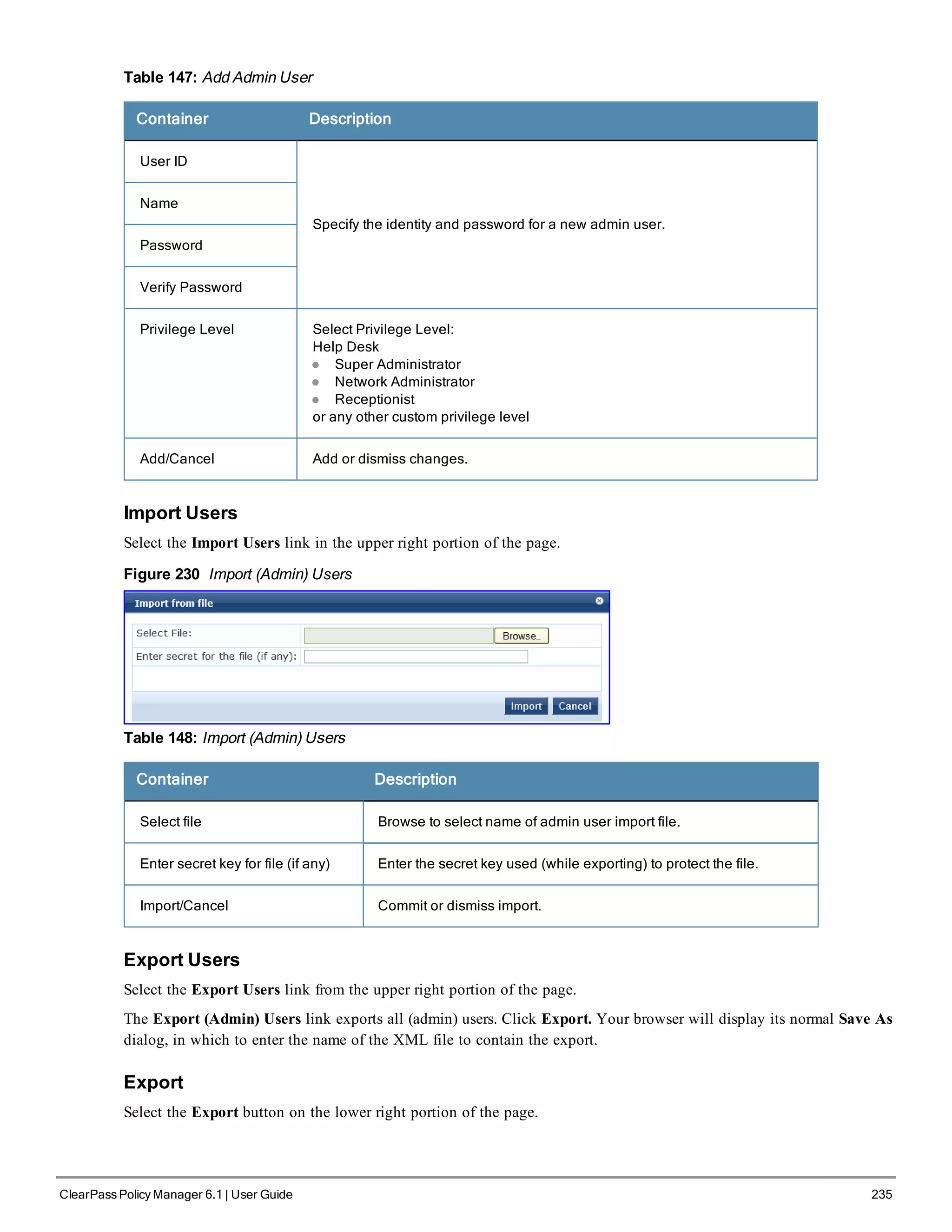 Table 147: Add Admin User
Container Description
User ID
Specify the identity and password for a new admin user.
Name
Password
Verify Password
Privilege Level Select Privilege Level:
Help Desk
l Super Administrator
l Network Administrator
l Receptionist
or any other custom privilege level
Add/Cancel Add or dismiss changes.
Import Users
Select the Import Users link in the upper right portion of the page.
Figure 230 Import (Admin) Users
Table 148: Import (Admin) Users
Container Description
Select file Browse to select name of admin user import file.
Enter secret key for file (if any) Enter the secret key used (while exporting) to protect the file.
Import/Cancel Commit or dismiss import.
Export Users
Select the Export Users link from the upper right portion of the page.
The Export (Admin) Users link exports all (admin) users. Click Export. Your browser will display its normal Save As
dialog, in which to enter the name of the XML file to contain the export.
Export
Select the Export button on the lower right portion of the page.
ClearPass Policy Manager 6.1 | User Guide 235
 