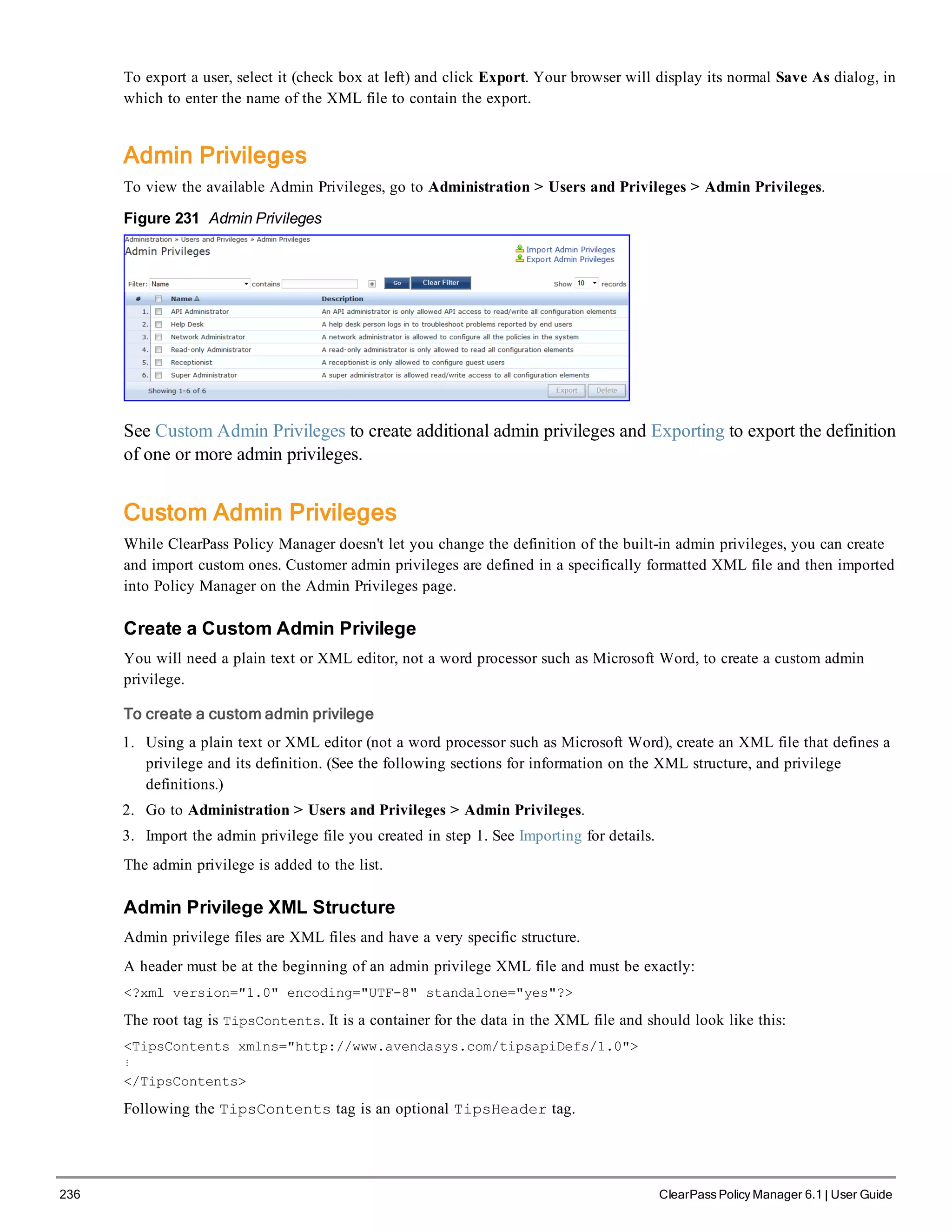 236 ClearPass Policy Manager 6.1 | User Guide
To export a user, select it (check box at left) and click Export. Your browser will display its normal Save As dialog, in
which to enter the name of the XML file to contain the export.
Admin Privileges
To view the available Admin Privileges, go to Administration > Users and Privileges > Admin Privileges.
Figure 231 Admin Privileges
See Custom Admin Privileges to create additional admin privileges and Exporting to export the definition
of one or more admin privileges.
Custom Admin Privileges
While ClearPass Policy Manager doesn't let you change the definition of the built-in admin privileges, you can create
and import custom ones. Customer admin privileges are defined in a specifically formatted XML file and then imported
into Policy Manager on the Admin Privileges page.
Create a Custom Admin Privilege
You will need a plain text or XML editor, not a word processor such as Microsoft Word, to create a custom admin
privilege.
To create a custom admin privilege
1. Using a plain text or XML editor (not a word processor such as Microsoft Word), create an XML file that defines a
privilege and its definition. (See the following sections for information on the XML structure, and privilege
definitions.)
2. Go to Administration > Users and Privileges > Admin Privileges.
3. Import the admin privilege file you created in step 1. See Importing for details.
The admin privilege is added to the list.
Admin Privilege XML Structure
Admin privilege files are XML files and have a very specific structure.
A header must be at the beginning of an admin privilege XML file and must be exactly:
<?xml version="1.0" encoding="UTF-8" standalone="yes"?>
The root tag is TipsContents. It is a container for the data in the XML file and should look like this:
<TipsContents xmlns="http://www.avendasys.com/tipsapiDefs/1.0">
⋮
</TipsContents>
Following the TipsContents tag is an optional TipsHeader tag.
 