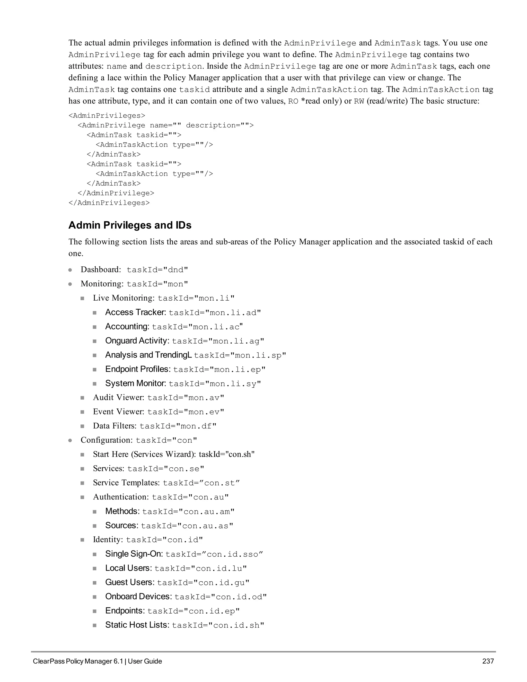The actual admin privileges information is defined with the AdminPrivilege and AdminTask tags. You use one
AdminPrivilege tag for each admin privilege you want to define. The AdminPrivilege tag contains two
attributes: name and description. Inside the AdminPrivilege tag are one or more AdminTask tags, each one
defining a lace within the Policy Manager application that a user with that privilege can view or change. The
AdminTask tag contains one taskid attribute and a single AdminTaskAction tag. The AdminTaskAction tag
has one attribute, type, and it can contain one of two values, RO *read only) or RW (read/write) The basic structure:
<AdminPrivileges>
<AdminPrivilege name="" description="">
<AdminTask taskid="">
<AdminTaskAction type=""/>
</AdminTask>
<AdminTask taskid="">
<AdminTaskAction type=""/>
</AdminTask>
</AdminPrivilege>
</AdminPrivileges>
Admin Privileges and IDs
The following section lists the areas and sub-areas of the Policy Manager application and the associated taskid of each
one.
l Dashboard: taskId="dnd"
l Monitoring: taskId="mon"
n Live Monitoring: taskId="mon.li"
n Access Tracker: taskId="mon.li.ad"
n Accounting: taskId="mon.li.ac"
n Onguard Activity: taskId="mon.li.ag"
n Analysis and TrendingL taskId="mon.li.sp"
n Endpoint Profiles: taskId="mon.li.ep"
n System Monitor: taskId="mon.li.sy"
n Audit Viewer: taskId="mon.av"
n Event Viewer: taskId="mon.ev"
n Data Filters: taskId="mon.df"
l Configuration: taskId="con"
n Start Here (Services Wizard): taskId="con.sh"
n Services: taskId="con.se"
n Service Templates: taskId=”con.st”
n Authentication: taskId="con.au"
n Methods: taskId="con.au.am"
n Sources: taskId="con.au.as"
n Identity: taskId="con.id"
n Single Sign-On: taskId=”con.id.sso”
n Local Users: taskId="con.id.lu"
n Guest Users: taskId="con.id.gu"
n Onboard Devices: taskId="con.id.od"
n Endpoints: taskId="con.id.ep"
n Static Host Lists: taskId="con.id.sh"
ClearPass Policy Manager 6.1 | User Guide 237
 