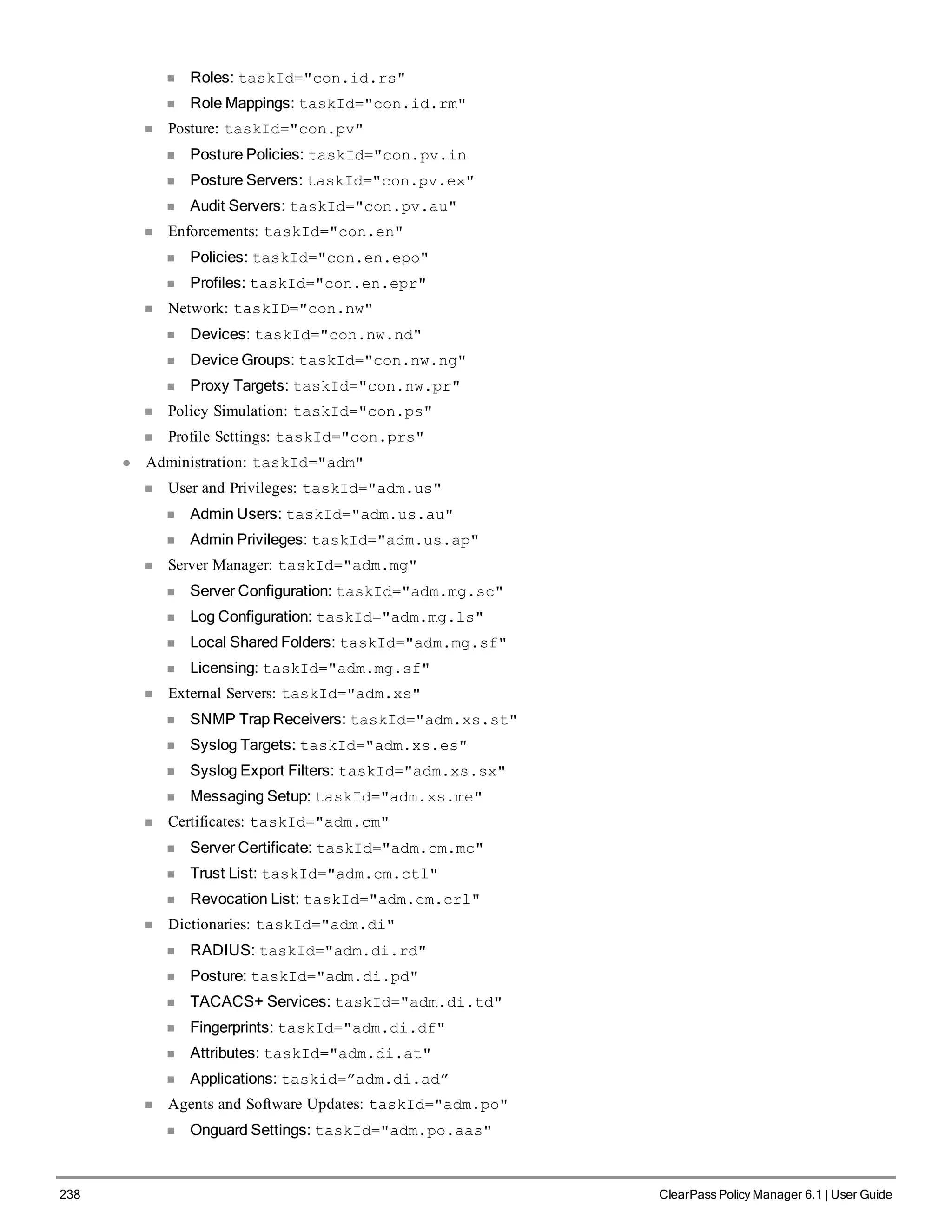 238 ClearPass Policy Manager 6.1 | User Guide
n Roles: taskId="con.id.rs"
n Role Mappings: taskId="con.id.rm"
n Posture: taskId="con.pv"
n Posture Policies: taskId="con.pv.in
n Posture Servers: taskId="con.pv.ex"
n Audit Servers: taskId="con.pv.au"
n Enforcements: taskId="con.en"
n Policies: taskId="con.en.epo"
n Profiles: taskId="con.en.epr"
n Network: taskID="con.nw"
n Devices: taskId="con.nw.nd"
n Device Groups: taskId="con.nw.ng"
n Proxy Targets: taskId="con.nw.pr"
n Policy Simulation: taskId="con.ps"
n Profile Settings: taskId="con.prs"
l Administration: taskId="adm"
n User and Privileges: taskId="adm.us"
n Admin Users: taskId="adm.us.au"
n Admin Privileges: taskId="adm.us.ap"
n Server Manager: taskId="adm.mg"
n Server Configuration: taskId="adm.mg.sc"
n Log Configuration: taskId="adm.mg.ls"
n Local Shared Folders: taskId="adm.mg.sf"
n Licensing: taskId="adm.mg.sf"
n External Servers: taskId="adm.xs"
n SNMP Trap Receivers: taskId="adm.xs.st"
n Syslog Targets: taskId="adm.xs.es"
n Syslog Export Filters: taskId="adm.xs.sx"
n Messaging Setup: taskId="adm.xs.me"
n Certificates: taskId="adm.cm"
n Server Certificate: taskId="adm.cm.mc"
n Trust List: taskId="adm.cm.ctl"
n Revocation List: taskId="adm.cm.crl"
n Dictionaries: taskId="adm.di"
n RADIUS: taskId="adm.di.rd"
n Posture: taskId="adm.di.pd"
n TACACS+ Services: taskId="adm.di.td"
n Fingerprints: taskId="adm.di.df"
n Attributes: taskId="adm.di.at"
n Applications: taskid=”adm.di.ad”
n Agents and Software Updates: taskId="adm.po"
n Onguard Settings: taskId="adm.po.aas"
 