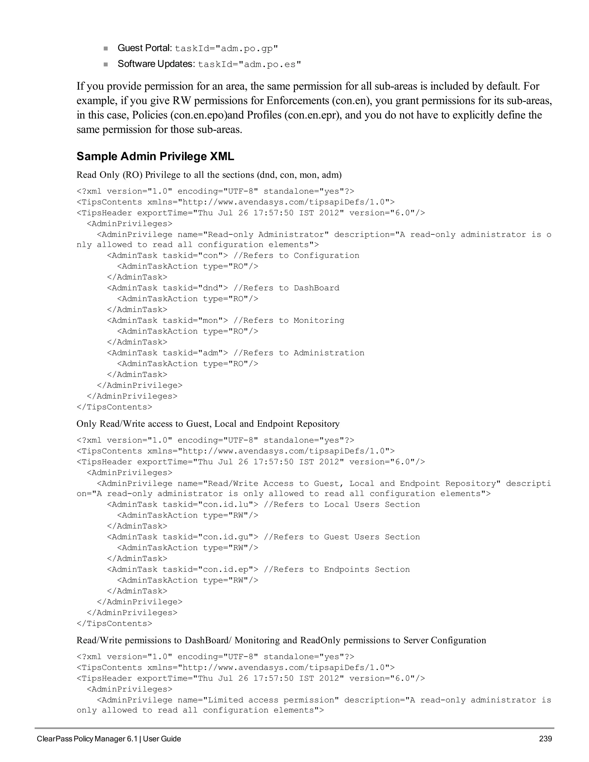 n Guest Portal: taskId="adm.po.gp"
n Software Updates: taskId="adm.po.es"
If you provide permission for an area, the same permission for all sub-areas is included by default. For
example, if you give RW permissions for Enforcements (con.en), you grant permissions for its sub-areas,
in this case, Policies (con.en.epo)and Profiles (con.en.epr), and you do not have to explicitly define the
same permission for those sub-areas.
Sample Admin Privilege XML
Read Only (RO) Privilege to all the sections (dnd, con, mon, adm)
<?xml version="1.0" encoding="UTF-8" standalone="yes"?>
<TipsContents xmlns="http://www.avendasys.com/tipsapiDefs/1.0">
<TipsHeader exportTime="Thu Jul 26 17:57:50 IST 2012" version="6.0"/>
<AdminPrivileges>
<AdminPrivilege name="Read-only Administrator" description="A read-only administrator is o
nly allowed to read all configuration elements">
<AdminTask taskid="con"> //Refers to Configuration
<AdminTaskAction type="RO"/>
</AdminTask>
<AdminTask taskid="dnd"> //Refers to DashBoard
<AdminTaskAction type="RO"/>
</AdminTask>
<AdminTask taskid="mon"> //Refers to Monitoring
<AdminTaskAction type="RO"/>
</AdminTask>
<AdminTask taskid="adm"> //Refers to Administration
<AdminTaskAction type="RO"/>
</AdminTask>
</AdminPrivilege>
</AdminPrivileges>
</TipsContents>
Only Read/Write access to Guest, Local and Endpoint Repository
<?xml version="1.0" encoding="UTF-8" standalone="yes"?>
<TipsContents xmlns="http://www.avendasys.com/tipsapiDefs/1.0">
<TipsHeader exportTime="Thu Jul 26 17:57:50 IST 2012" version="6.0"/>
<AdminPrivileges>
<AdminPrivilege name="Read/Write Access to Guest, Local and Endpoint Repository" descripti
on="A read-only administrator is only allowed to read all configuration elements">
<AdminTask taskid="con.id.lu"> //Refers to Local Users Section
<AdminTaskAction type="RW"/>
</AdminTask>
<AdminTask taskid="con.id.gu"> //Refers to Guest Users Section
<AdminTaskAction type="RW"/>
</AdminTask>
<AdminTask taskid="con.id.ep"> //Refers to Endpoints Section
<AdminTaskAction type="RW"/>
</AdminTask>
</AdminPrivilege>
</AdminPrivileges>
</TipsContents>
Read/Write permissions to DashBoard/ Monitoring and ReadOnly permissions to Server Configuration
<?xml version="1.0" encoding="UTF-8" standalone="yes"?>
<TipsContents xmlns="http://www.avendasys.com/tipsapiDefs/1.0">
<TipsHeader exportTime="Thu Jul 26 17:57:50 IST 2012" version="6.0"/>
<AdminPrivileges>
<AdminPrivilege name="Limited access permission" description="A read-only administrator is
only allowed to read all configuration elements">
ClearPass Policy Manager 6.1 | User Guide 239
 