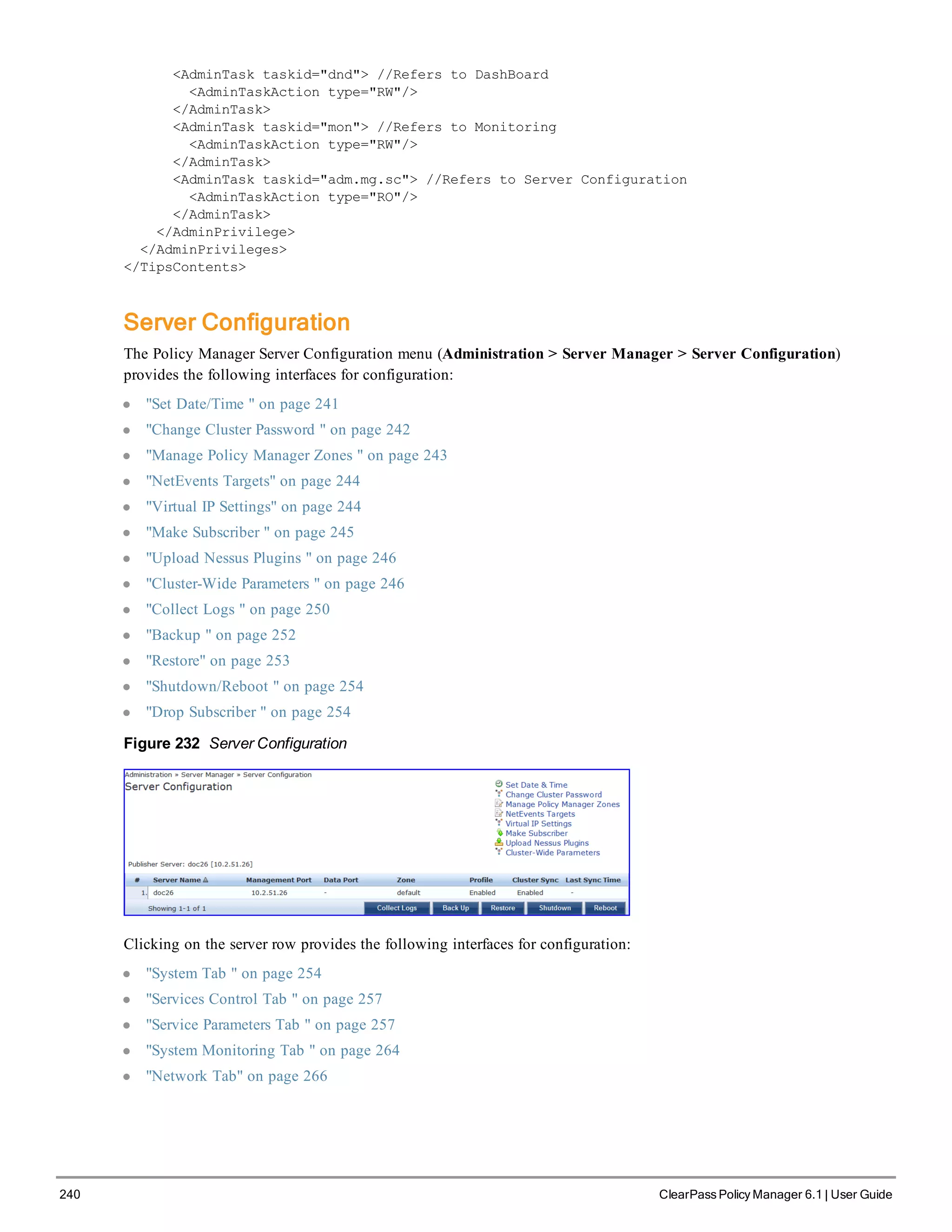 240 ClearPass Policy Manager 6.1 | User Guide
<AdminTask taskid="dnd"> //Refers to DashBoard
<AdminTaskAction type="RW"/>
</AdminTask>
<AdminTask taskid="mon"> //Refers to Monitoring
<AdminTaskAction type="RW"/>
</AdminTask>
<AdminTask taskid="adm.mg.sc"> //Refers to Server Configuration
<AdminTaskAction type="RO"/>
</AdminTask>
</AdminPrivilege>
</AdminPrivileges>
</TipsContents>
Server Configuration
The Policy Manager Server Configuration menu (Administration > Server Manager > Server Configuration)
provides the following interfaces for configuration:
l "Set Date/Time " on page 241
l "Change Cluster Password " on page 242
l "Manage Policy Manager Zones " on page 243
l "NetEvents Targets" on page 244
l "Virtual IP Settings" on page 244
l "Make Subscriber " on page 245
l "Upload Nessus Plugins " on page 246
l "Cluster-Wide Parameters " on page 246
l "Collect Logs " on page 250
l "Backup " on page 252
l "Restore" on page 253
l "Shutdown/Reboot " on page 254
l "Drop Subscriber " on page 254
Figure 232 Server Configuration
Clicking on the server row provides the following interfaces for configuration:
l "System Tab " on page 254
l "Services Control Tab " on page 257
l "Service Parameters Tab " on page 257
l "System Monitoring Tab " on page 264
l "Network Tab" on page 266
 