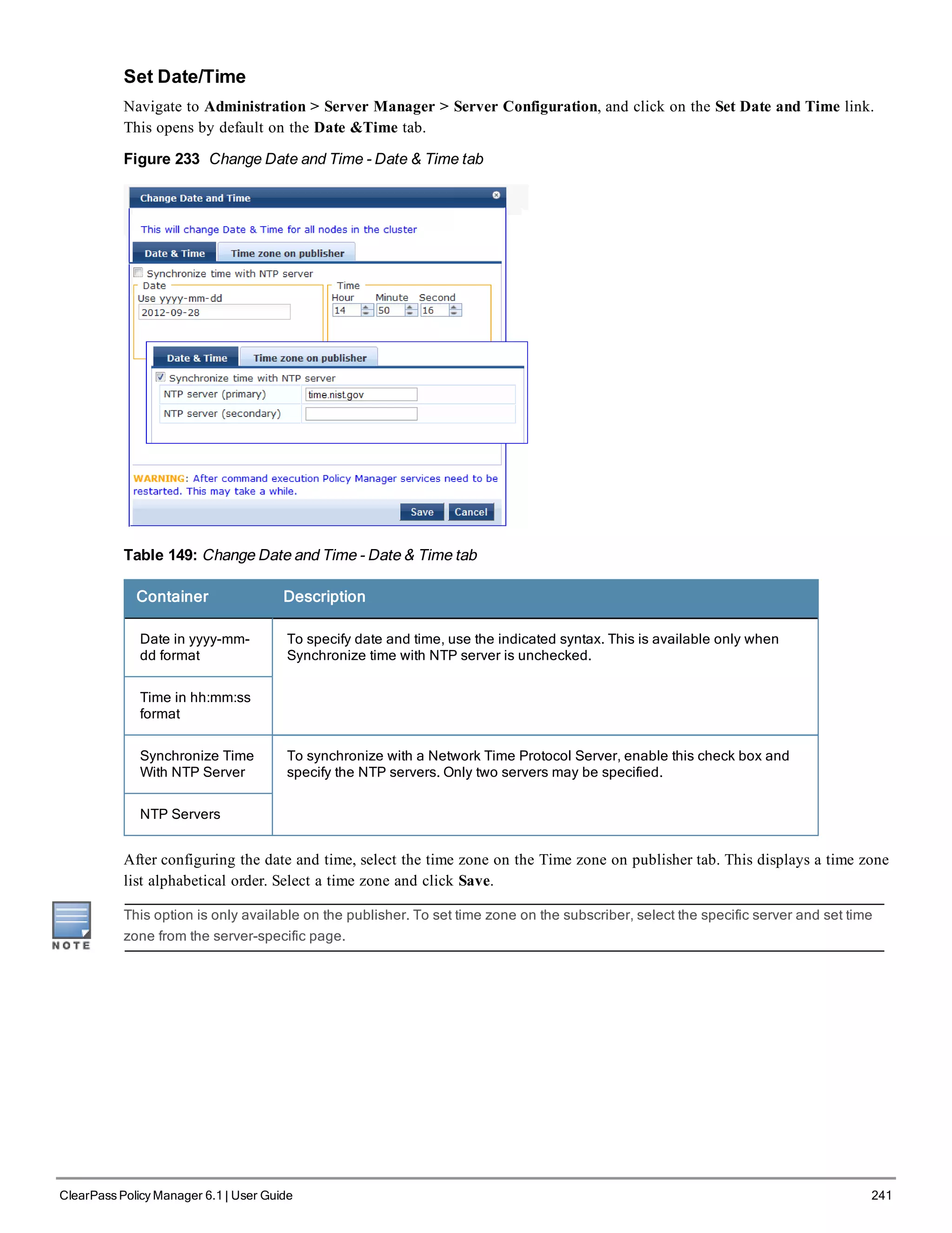 Set Date/Time
Navigate to Administration > Server Manager > Server Configuration, and click on the Set Date and Time link.
This opens by default on the Date &Time tab.
Figure 233 Change Date and Time - Date & Time tab
Table 149: Change Date and Time - Date & Time tab
Container Description
Date in yyyy-mm-
dd format
To specify date and time, use the indicated syntax. This is available only when
Synchronize time with NTP server is unchecked.
Time in hh:mm:ss
format
Synchronize Time
With NTP Server
To synchronize with a Network Time Protocol Server, enable this check box and
specify the NTP servers. Only two servers may be specified.
NTP Servers
After configuring the date and time, select the time zone on the Time zone on publisher tab. This displays a time zone
list alphabetical order. Select a time zone and click Save.
This option is only available on the publisher. To set time zone on the subscriber, select the specific server and set time
zone from the server-specific page.
ClearPass Policy Manager 6.1 | User Guide 241
 