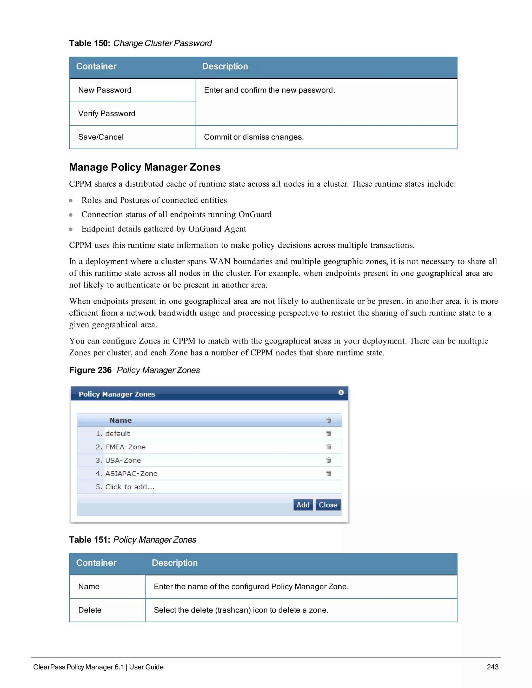 Table 150: Change Cluster Password
Container Description
New Password Enter and confirm the new password.
Verify Password
Save/Cancel Commit or dismiss changes.
Manage Policy Manager Zones
CPPM shares a distributed cache of runtime state across all nodes in a cluster. These runtime states include:
l Roles and Postures of connected entities
l Connection status of all endpoints running OnGuard
l Endpoint details gathered by OnGuard Agent
CPPM uses this runtime state information to make policy decisions across multiple transactions.
In a deployment where a cluster spans WAN boundaries and multiple geographic zones, it is not necessary to share all
of this runtime state across all nodes in the cluster. For example, when endpoints present in one geographical area are
not likely to authenticate or be present in another area.
When endpoints present in one geographical area are not likely to authenticate or be present in another area, it is more
efficient from a network bandwidth usage and processing perspective to restrict the sharing of such runtime state to a
given geographical area.
You can configure Zones in CPPM to match with the geographical areas in your deployment. There can be multiple
Zones per cluster, and each Zone has a number of CPPM nodes that share runtime state.
Figure 236 Policy Manager Zones
Table 151: Policy Manager Zones
Container Description
Name Enter the name of the configured Policy Manager Zone.
Delete Select the delete (trashcan) icon to delete a zone.
ClearPass Policy Manager 6.1 | User Guide 243
 