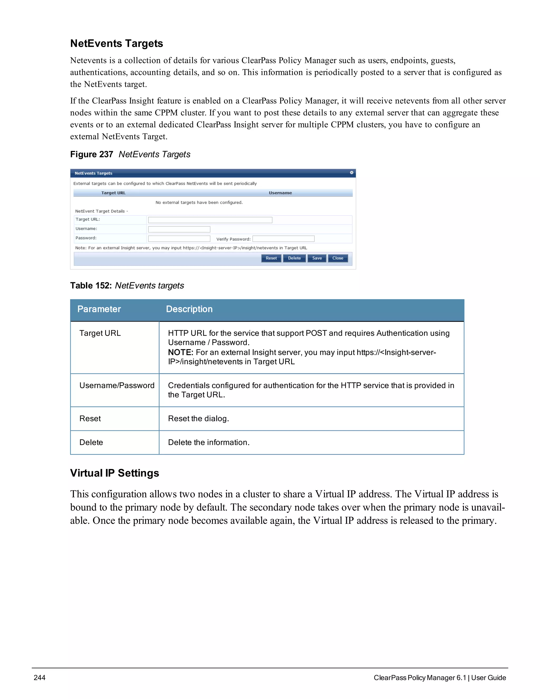 244 ClearPass Policy Manager 6.1 | User Guide
NetEvents Targets
Netevents is a collection of details for various ClearPass Policy Manager such as users, endpoints, guests,
authentications, accounting details, and so on. This information is periodically posted to a server that is configured as
the NetEvents target.
If the ClearPass Insight feature is enabled on a ClearPass Policy Manager, it will receive netevents from all other server
nodes within the same CPPM cluster. If you want to post these details to any external server that can aggregate these
events or to an external dedicated ClearPass Insight server for multiple CPPM clusters, you have to configure an
external NetEvents Target.
Figure 237 NetEvents Targets
Table 152: NetEvents targets
Parameter Description
Target URL HTTP URL for the service that support POST and requires Authentication using
Username / Password.
NOTE: For an external Insight server, you may input https://<Insight-server-
IP>/insight/netevents in Target URL
Username/Password Credentials configured for authentication for the HTTP service that is provided in
the Target URL.
Reset Reset the dialog.
Delete Delete the information.
Virtual IP Settings
This configuration allows two nodes in a cluster to share a Virtual IP address. The Virtual IP address is
bound to the primary node by default. The secondary node takes over when the primary node is unavail-
able. Once the primary node becomes available again, the Virtual IP address is released to the primary.
 