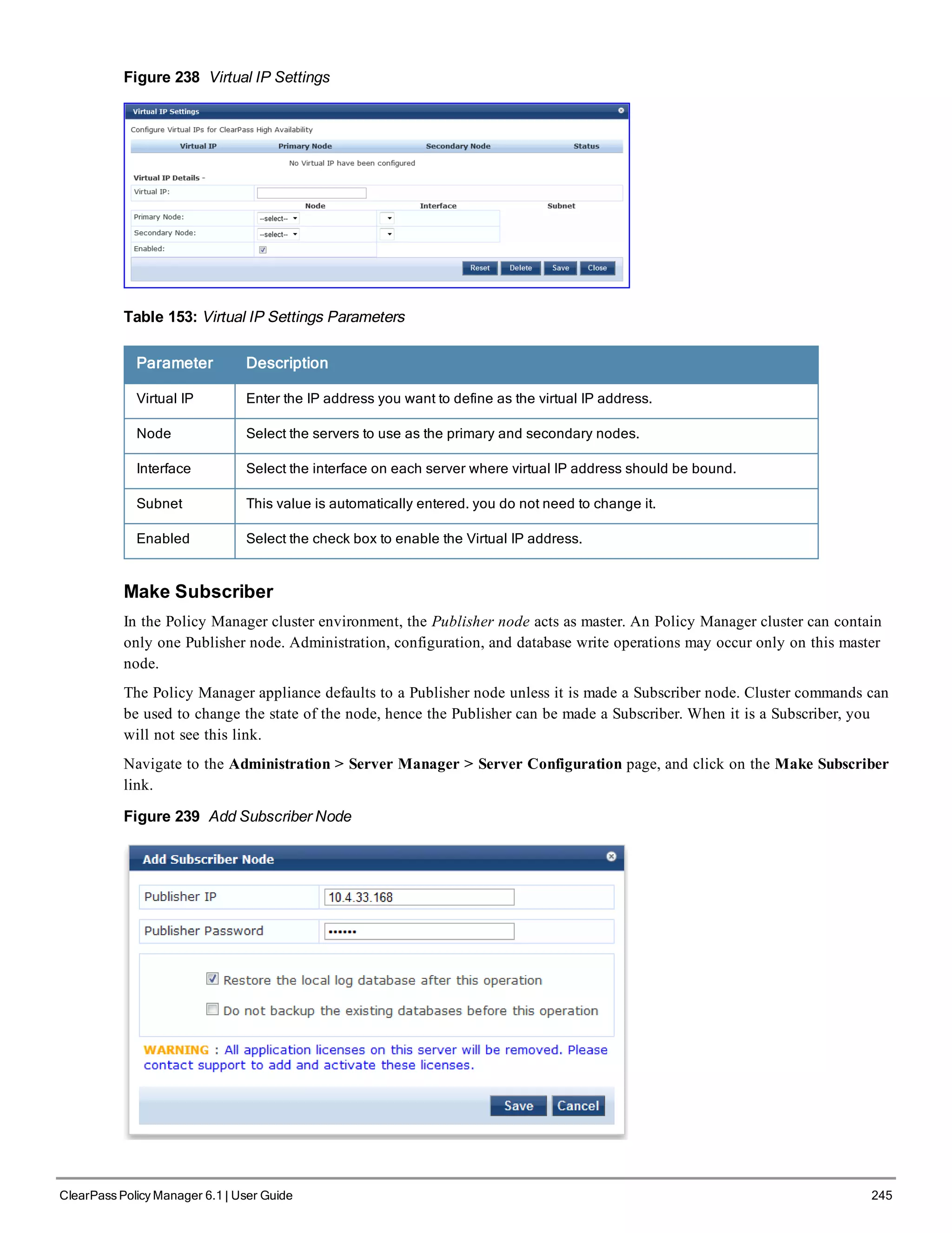 Figure 238 Virtual IP Settings
Table 153: Virtual IP Settings Parameters
Parameter Description
Virtual IP Enter the IP address you want to define as the virtual IP address.
Node Select the servers to use as the primary and secondary nodes.
Interface Select the interface on each server where virtual IP address should be bound.
Subnet This value is automatically entered. you do not need to change it.
Enabled Select the check box to enable the Virtual IP address.
Make Subscriber
In the Policy Manager cluster environment, the Publisher node acts as master. An Policy Manager cluster can contain
only one Publisher node. Administration, configuration, and database write operations may occur only on this master
node.
The Policy Manager appliance defaults to a Publisher node unless it is made a Subscriber node. Cluster commands can
be used to change the state of the node, hence the Publisher can be made a Subscriber. When it is a Subscriber, you
will not see this link.
Navigate to the Administration > Server Manager > Server Configuration page, and click on the Make Subscriber
link.
Figure 239 Add Subscriber Node
ClearPass Policy Manager 6.1 | User Guide 245
 