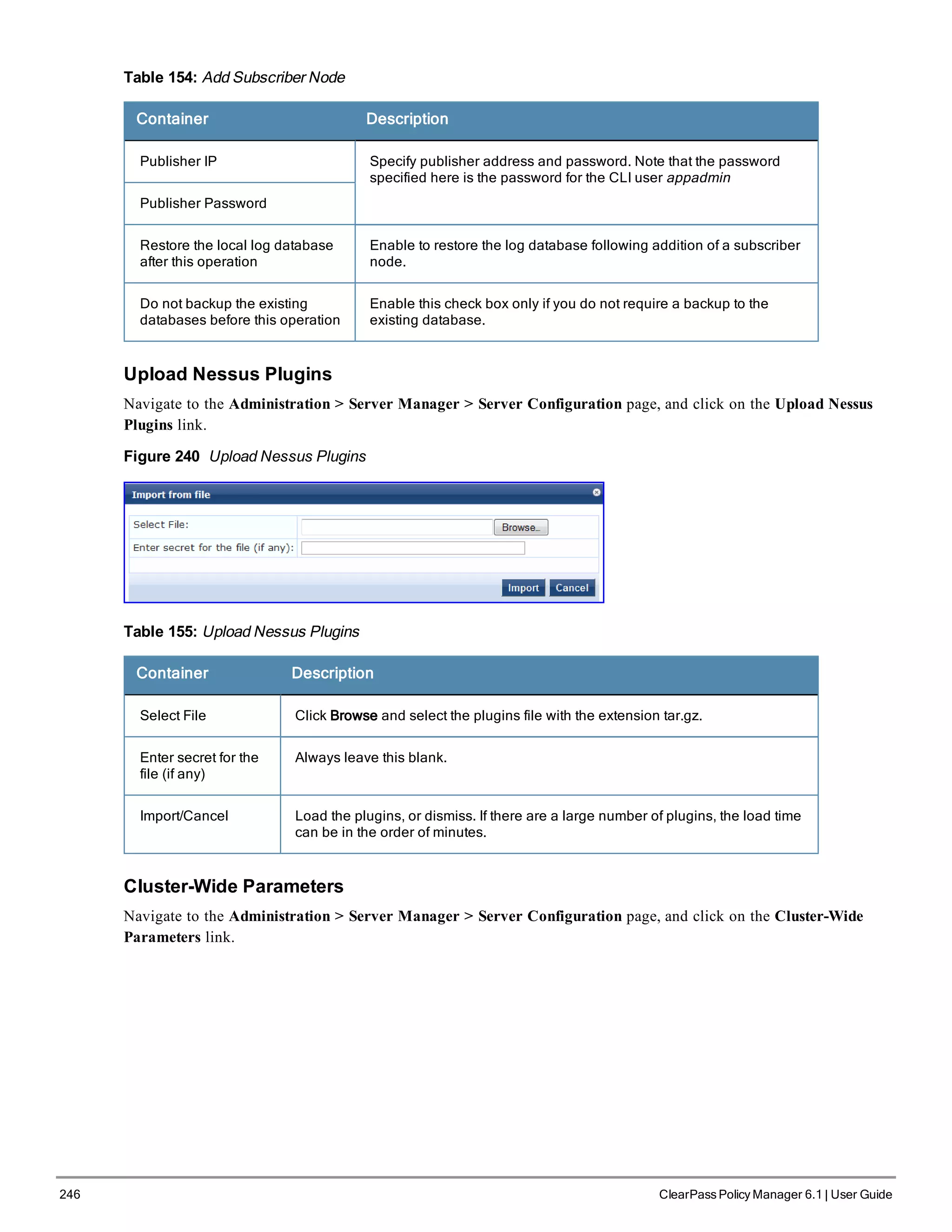 246 ClearPass Policy Manager 6.1 | User Guide
Table 154: Add Subscriber Node
Container Description
Publisher IP Specify publisher address and password. Note that the password
specified here is the password for the CLI user appadmin
Publisher Password
Restore the local log database
after this operation
Enable to restore the log database following addition of a subscriber
node.
Do not backup the existing
databases before this operation
Enable this check box only if you do not require a backup to the
existing database.
Upload Nessus Plugins
Navigate to the Administration > Server Manager > Server Configuration page, and click on the Upload Nessus
Plugins link.
Figure 240 Upload Nessus Plugins
Table 155: Upload Nessus Plugins
Container Description
Select File Click Browse and select the plugins file with the extension tar.gz.
Enter secret for the
file (if any)
Always leave this blank.
Import/Cancel Load the plugins, or dismiss. If there are a large number of plugins, the load time
can be in the order of minutes.
Cluster-Wide Parameters
Navigate to the Administration > Server Manager > Server Configuration page, and click on the Cluster-Wide
Parameters link.
 