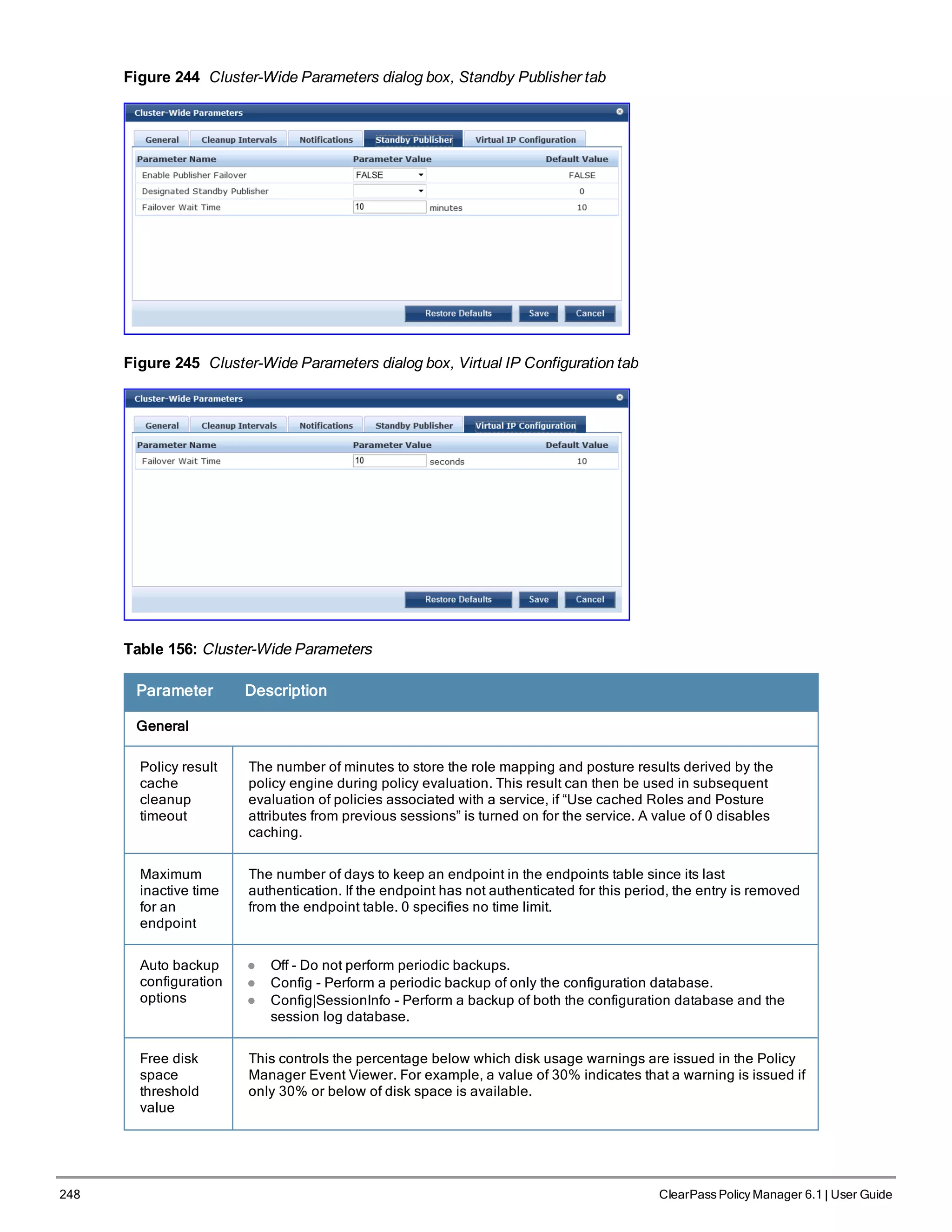 248 ClearPass Policy Manager 6.1 | User Guide
Figure 244 Cluster-Wide Parameters dialog box, Standby Publisher tab
Figure 245 Cluster-Wide Parameters dialog box, Virtual IP Configuration tab
Table 156: Cluster-Wide Parameters
Parameter Description
General
Policy result
cache
cleanup
timeout
The number of minutes to store the role mapping and posture results derived by the
policy engine during policy evaluation. This result can then be used in subsequent
evaluation of policies associated with a service, if “Use cached Roles and Posture
attributes from previous sessions” is turned on for the service. A value of 0 disables
caching.
Maximum
inactive time
for an
endpoint
The number of days to keep an endpoint in the endpoints table since its last
authentication. If the endpoint has not authenticated for this period, the entry is removed
from the endpoint table. 0 specifies no time limit.
Auto backup
configuration
options
l Off - Do not perform periodic backups.
l Config - Perform a periodic backup of only the configuration database.
l Config|SessionInfo - Perform a backup of both the configuration database and the
session log database.
Free disk
space
threshold
value
This controls the percentage below which disk usage warnings are issued in the Policy
Manager Event Viewer. For example, a value of 30% indicates that a warning is issued if
only 30% or below of disk space is available.
 