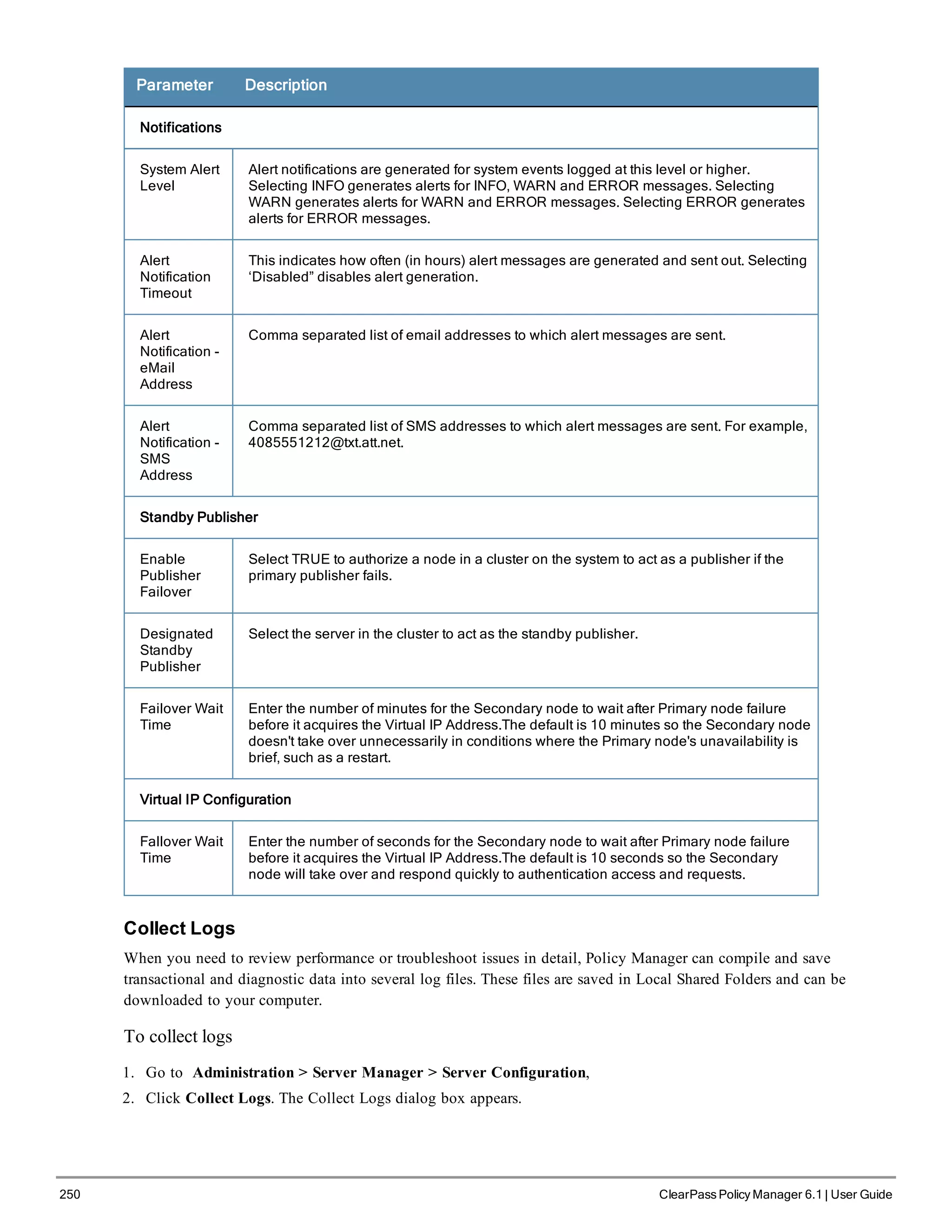 250 ClearPass Policy Manager 6.1 | User Guide
Parameter Description
Notifications
System Alert
Level
Alert notifications are generated for system events logged at this level or higher.
Selecting INFO generates alerts for INFO, WARN and ERROR messages. Selecting
WARN generates alerts for WARN and ERROR messages. Selecting ERROR generates
alerts for ERROR messages.
Alert
Notification
Timeout
This indicates how often (in hours) alert messages are generated and sent out. Selecting
‘Disabled” disables alert generation.
Alert
Notification -
eMail
Address
Comma separated list of email addresses to which alert messages are sent.
Alert
Notification -
SMS
Address
Comma separated list of SMS addresses to which alert messages are sent. For example,
4085551212@txt.att.net.
Standby Publisher
Enable
Publisher
Failover
Select TRUE to authorize a node in a cluster on the system to act as a publisher if the
primary publisher fails.
Designated
Standby
Publisher
Select the server in the cluster to act as the standby publisher.
Failover Wait
Time
Enter the number of minutes for the Secondary node to wait after Primary node failure
before it acquires the Virtual IP Address.The default is 10 minutes so the Secondary node
doesn't take over unnecessarily in conditions where the Primary node's unavailability is
brief, such as a restart.
Virtual IP Configuration
Fallover Wait
Time
Enter the number of seconds for the Secondary node to wait after Primary node failure
before it acquires the Virtual IP Address.The default is 10 seconds so the Secondary
node will take over and respond quickly to authentication access and requests.
Collect Logs
When you need to review performance or troubleshoot issues in detail, Policy Manager can compile and save
transactional and diagnostic data into several log files. These files are saved in Local Shared Folders and can be
downloaded to your computer.
To collect logs
1. Go to Administration > Server Manager > Server Configuration,
2. Click Collect Logs. The Collect Logs dialog box appears.
 