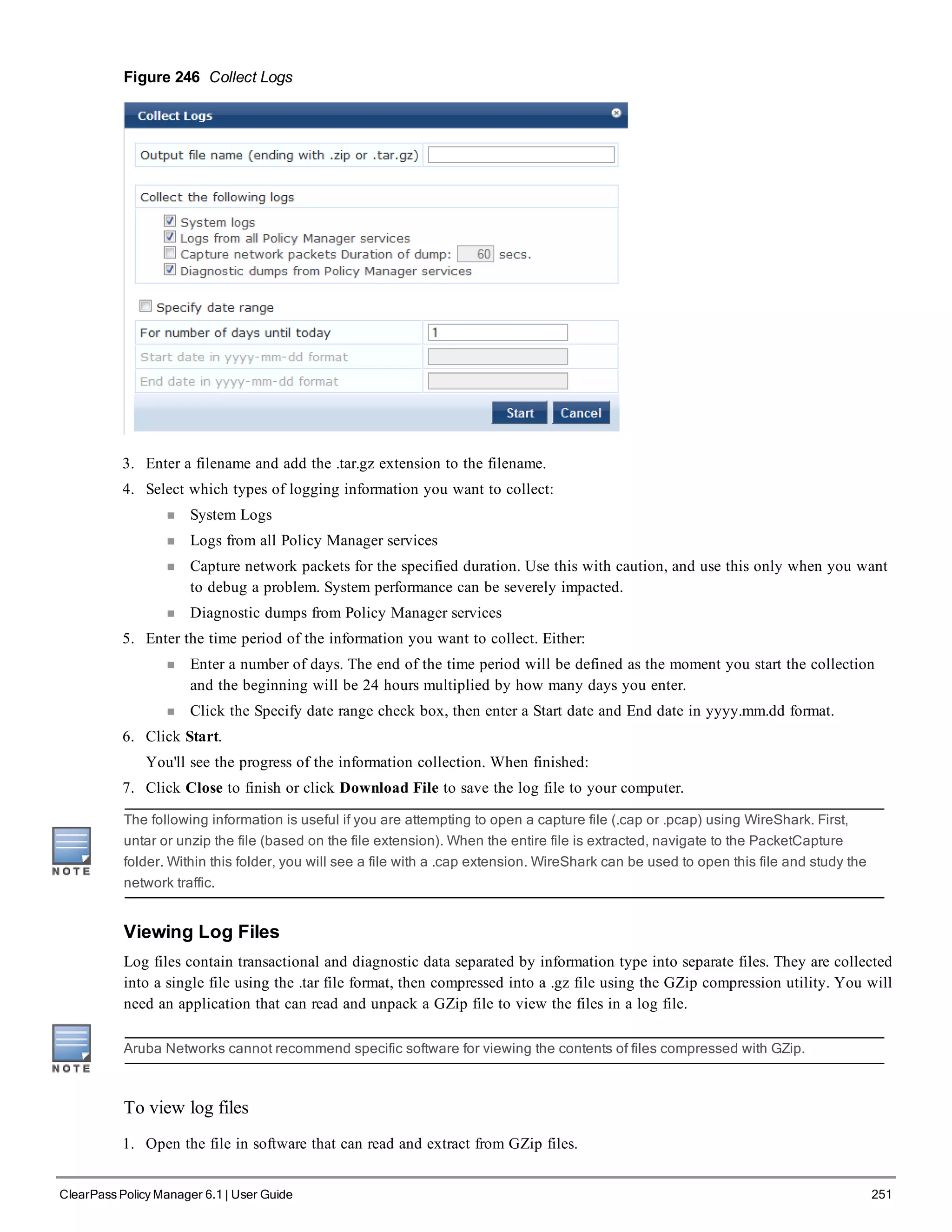 Figure 246 Collect Logs
3. Enter a filename and add the .tar.gz extension to the filename.
4. Select which types of logging information you want to collect:
n System Logs
n Logs from all Policy Manager services
n Capture network packets for the specified duration. Use this with caution, and use this only when you want
to debug a problem. System performance can be severely impacted.
n Diagnostic dumps from Policy Manager services
5. Enter the time period of the information you want to collect. Either:
n Enter a number of days. The end of the time period will be defined as the moment you start the collection
and the beginning will be 24 hours multiplied by how many days you enter.
n Click the Specify date range check box, then enter a Start date and End date in yyyy.mm.dd format.
6. Click Start.
You'll see the progress of the information collection. When finished:
7. Click Close to finish or click Download File to save the log file to your computer.
The following information is useful if you are attempting to open a capture file (.cap or .pcap) using WireShark. First,
untar or unzip the file (based on the file extension). When the entire file is extracted, navigate to the PacketCapture
folder. Within this folder, you will see a file with a .cap extension. WireShark can be used to open this file and study the
network traffic.
Viewing Log Files
Log files contain transactional and diagnostic data separated by information type into separate files. They are collected
into a single file using the .tar file format, then compressed into a .gz file using the GZip compression utility. You will
need an application that can read and unpack a GZip file to view the files in a log file.
Aruba Networks cannot recommend specific software for viewing the contents of files compressed with GZip.
To view log files
1. Open the file in software that can read and extract from GZip files.
ClearPass Policy Manager 6.1 | User Guide 251
 