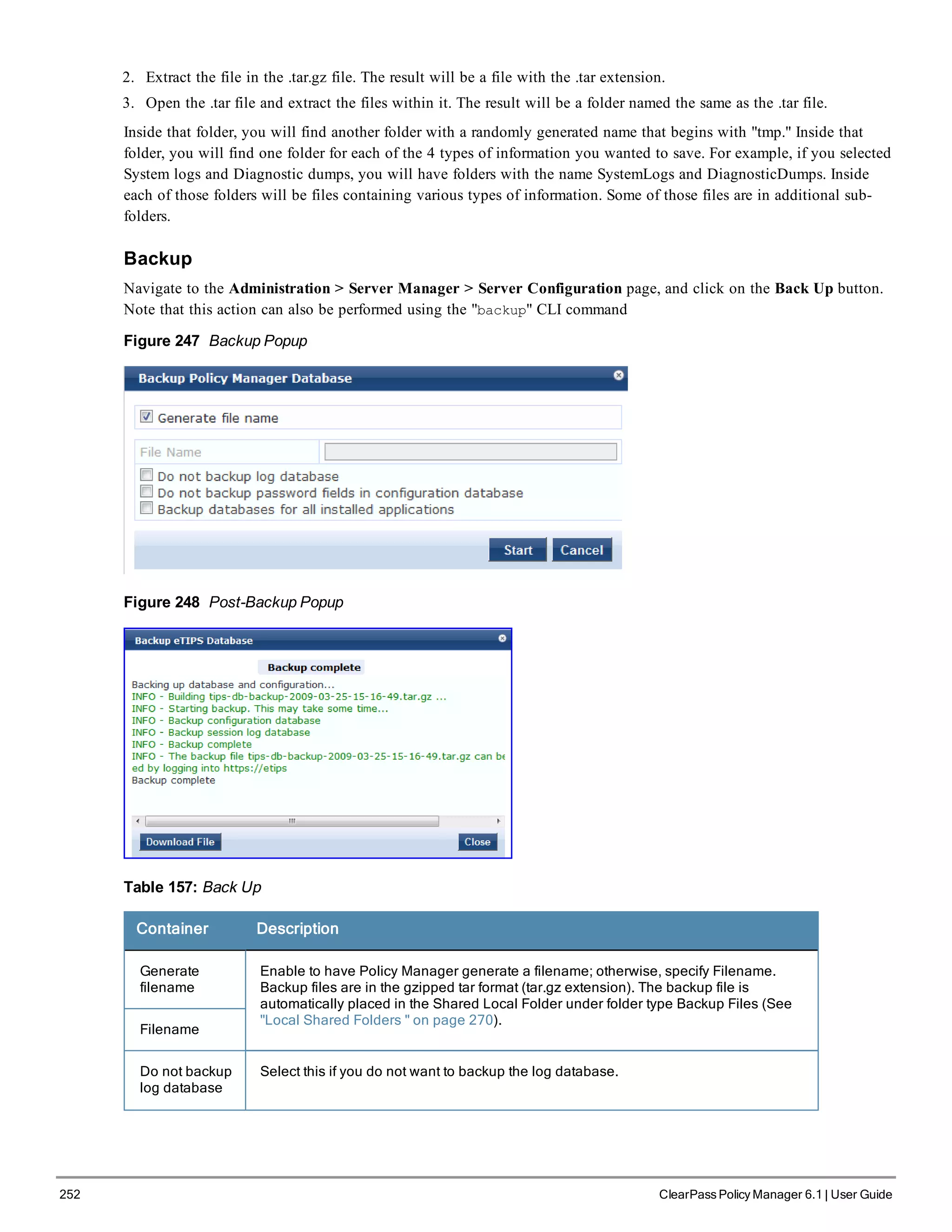 252 ClearPass Policy Manager 6.1 | User Guide
2. Extract the file in the .tar.gz file. The result will be a file with the .tar extension.
3. Open the .tar file and extract the files within it. The result will be a folder named the same as the .tar file.
Inside that folder, you will find another folder with a randomly generated name that begins with "tmp." Inside that
folder, you will find one folder for each of the 4 types of information you wanted to save. For example, if you selected
System logs and Diagnostic dumps, you will have folders with the name SystemLogs and DiagnosticDumps. Inside
each of those folders will be files containing various types of information. Some of those files are in additional sub-
folders.
Backup
Navigate to the Administration > Server Manager > Server Configuration page, and click on the Back Up button.
Note that this action can also be performed using the "backup" CLI command
Figure 247 Backup Popup
Figure 248 Post-Backup Popup
Table 157: Back Up
Container Description
Generate
filename
Enable to have Policy Manager generate a filename; otherwise, specify Filename.
Backup files are in the gzipped tar format (tar.gz extension). The backup file is
automatically placed in the Shared Local Folder under folder type Backup Files (See
"Local Shared Folders " on page 270).
Filename
Do not backup
log database
Select this if you do not want to backup the log database.
 