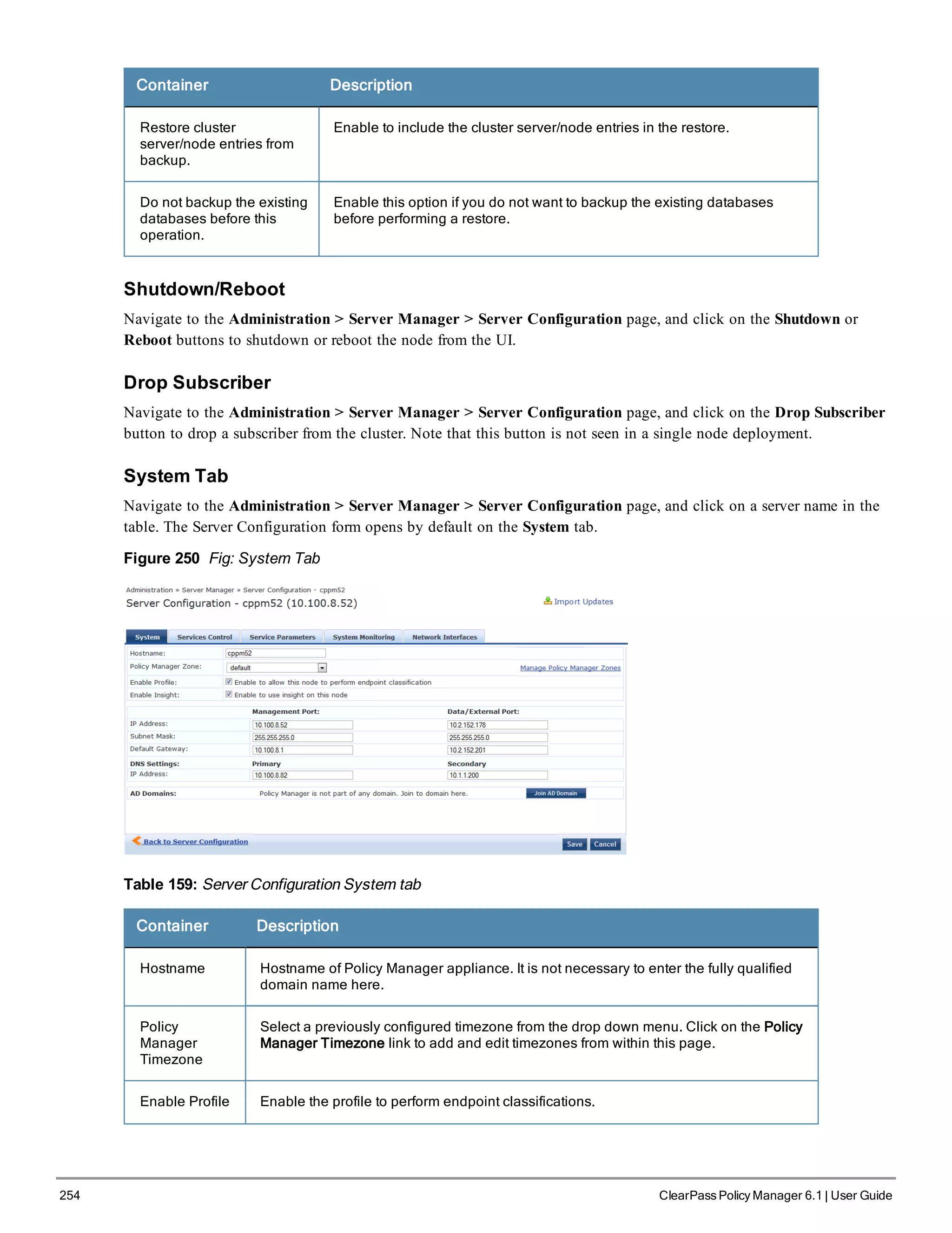 254 ClearPass Policy Manager 6.1 | User Guide
Container Description
Restore cluster
server/node entries from
backup.
Enable to include the cluster server/node entries in the restore.
Do not backup the existing
databases before this
operation.
Enable this option if you do not want to backup the existing databases
before performing a restore.
Shutdown/Reboot
Navigate to the Administration > Server Manager > Server Configuration page, and click on the Shutdown or
Reboot buttons to shutdown or reboot the node from the UI.
Drop Subscriber
Navigate to the Administration > Server Manager > Server Configuration page, and click on the Drop Subscriber
button to drop a subscriber from the cluster. Note that this button is not seen in a single node deployment.
System Tab
Navigate to the Administration > Server Manager > Server Configuration page, and click on a server name in the
table. The Server Configuration form opens by default on the System tab.
Figure 250 Fig: System Tab
Table 159: Server Configuration System tab
Container Description
Hostname Hostname of Policy Manager appliance. It is not necessary to enter the fully qualified
domain name here.
Policy
Manager
Timezone
Select a previously configured timezone from the drop down menu. Click on the Policy
Manager Timezone link to add and edit timezones from within this page.
Enable Profile Enable the profile to perform endpoint classifications.
 