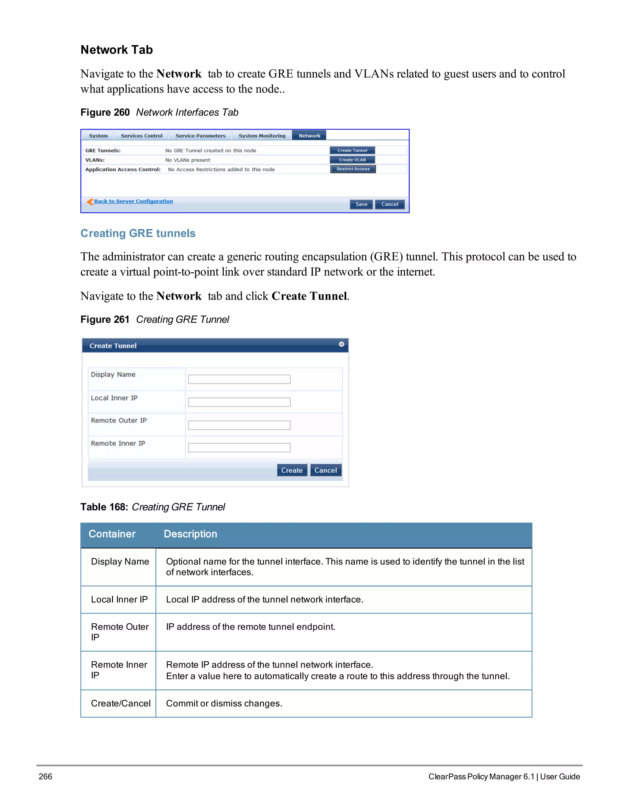 266 ClearPass Policy Manager 6.1 | User Guide
Network Tab
Navigate to the Network tab to create GRE tunnels and VLANs related to guest users and to control
what applications have access to the node..
Figure 260 Network Interfaces Tab
Creating GRE tunnels
The administrator can create a generic routing encapsulation (GRE) tunnel. This protocol can be used to
create a virtual point-to-point link over standard IP network or the internet.
Navigate to the Network tab and click Create Tunnel.
Figure 261 Creating GRE Tunnel
Table 168: Creating GRE Tunnel
Container Description
Display Name Optional name for the tunnel interface. This name is used to identify the tunnel in the list
of network interfaces.
Local Inner IP Local IP address of the tunnel network interface.
Remote Outer
IP
IP address of the remote tunnel endpoint.
Remote Inner
IP
Remote IP address of the tunnel network interface.
Enter a value here to automatically create a route to this address through the tunnel.
Create/Cancel Commit or dismiss changes.
 