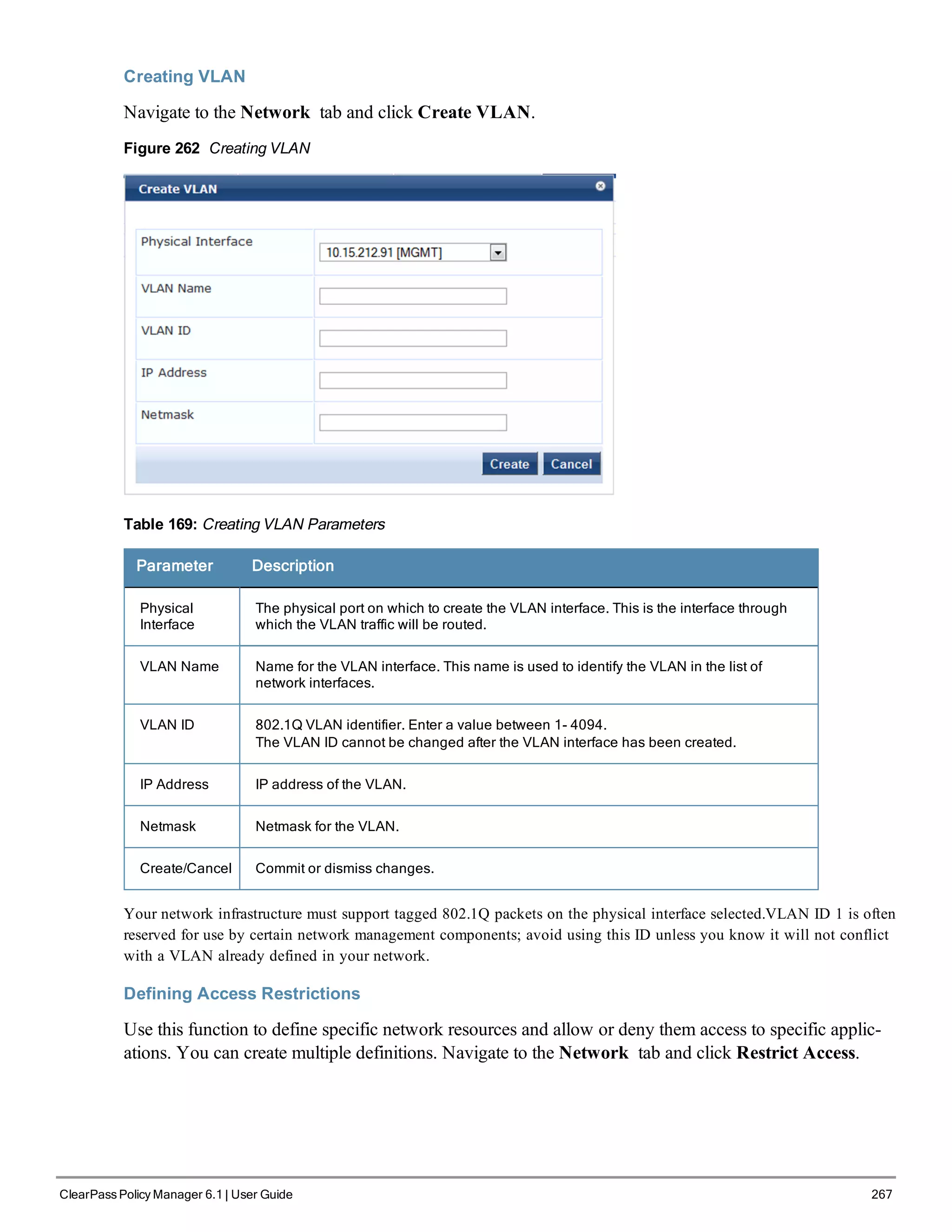 Creating VLAN
Navigate to the Network tab and click Create VLAN.
Figure 262 Creating VLAN
Table 169: Creating VLAN Parameters
Parameter Description
Physical
Interface
The physical port on which to create the VLAN interface. This is the interface through
which the VLAN traffic will be routed.
VLAN Name Name for the VLAN interface. This name is used to identify the VLAN in the list of
network interfaces.
VLAN ID 802.1Q VLAN identifier. Enter a value between 1- 4094.
The VLAN ID cannot be changed after the VLAN interface has been created.
IP Address IP address of the VLAN.
Netmask Netmask for the VLAN.
Create/Cancel Commit or dismiss changes.
Your network infrastructure must support tagged 802.1Q packets on the physical interface selected.VLAN ID 1 is often
reserved for use by certain network management components; avoid using this ID unless you know it will not conflict
with a VLAN already defined in your network.
Defining Access Restrictions
Use this function to define specific network resources and allow or deny them access to specific applic-
ations. You can create multiple definitions. Navigate to the Network tab and click Restrict Access.
ClearPass Policy Manager 6.1 | User Guide 267
 