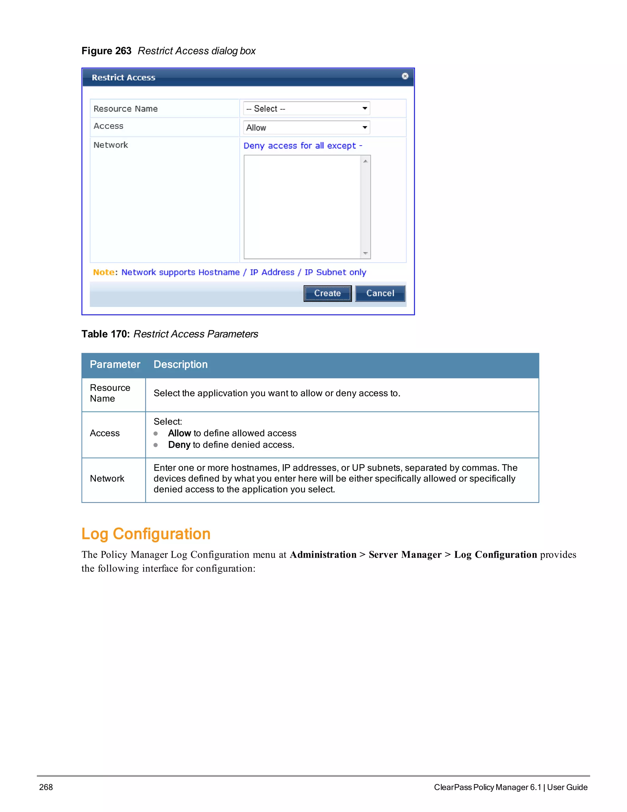 268 ClearPass Policy Manager 6.1 | User Guide
Figure 263 Restrict Access dialog box
Table 170: Restrict Access Parameters
Parameter Description
Resource
Name
Select the applicvation you want to allow or deny access to.
Access
Select:
l Allow to define allowed access
l Deny to define denied access.
Network
Enter one or more hostnames, IP addresses, or UP subnets, separated by commas. The
devices defined by what you enter here will be either specifically allowed or specifically
denied access to the application you select.
Log Configuration
The Policy Manager Log Configuration menu at Administration > Server Manager > Log Configuration provides
the following interface for configuration:
 