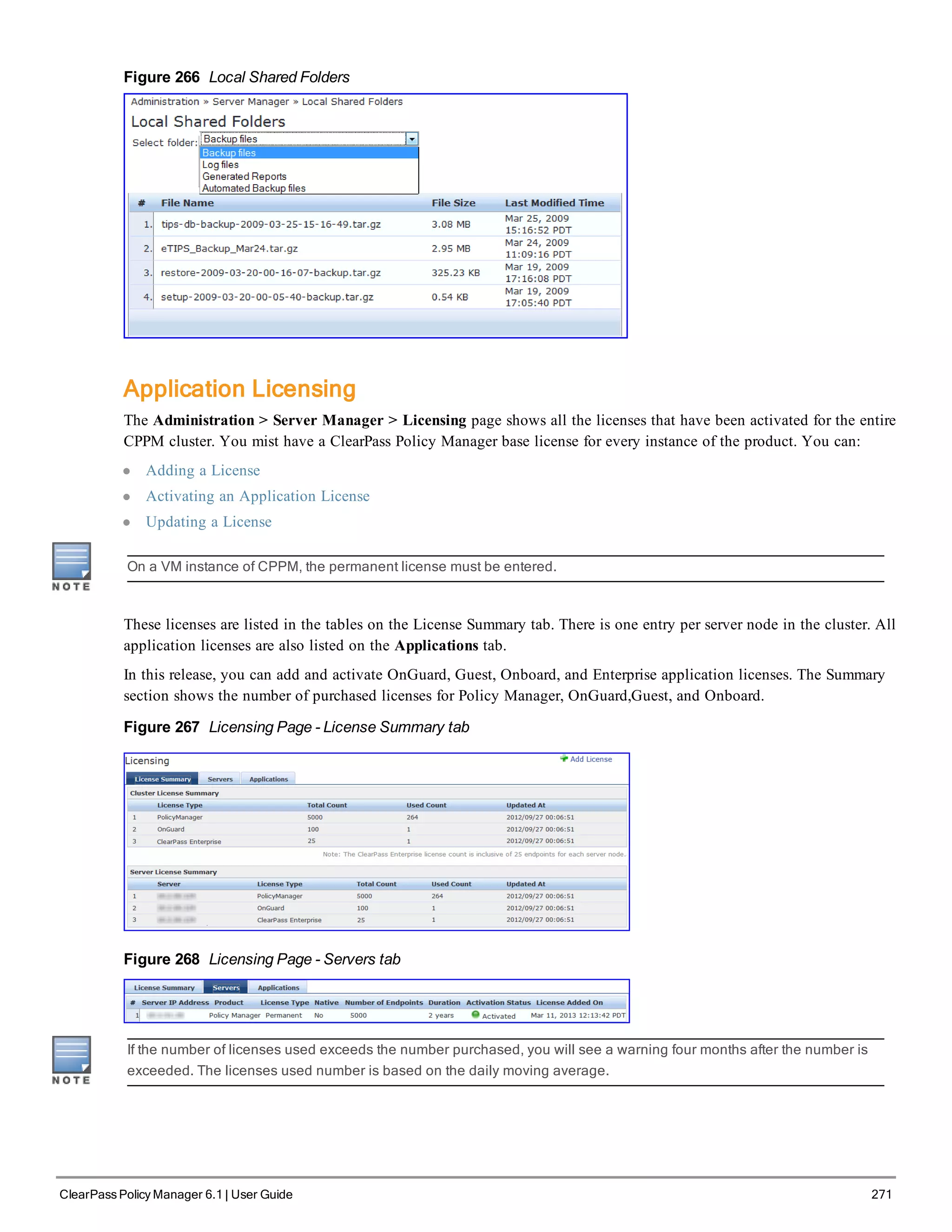 Figure 266 Local Shared Folders
Application Licensing
The Administration > Server Manager > Licensing page shows all the licenses that have been activated for the entire
CPPM cluster. You mist have a ClearPass Policy Manager base license for every instance of the product. You can:
l Adding a License
l Activating an Application License
l Updating a License
On a VM instance of CPPM, the permanent license must be entered.
These licenses are listed in the tables on the License Summary tab. There is one entry per server node in the cluster. All
application licenses are also listed on the Applications tab.
In this release, you can add and activate OnGuard, Guest, Onboard, and Enterprise application licenses. The Summary
section shows the number of purchased licenses for Policy Manager, OnGuard,Guest, and Onboard.
Figure 267 Licensing Page - License Summary tab
Figure 268 Licensing Page - Servers tab
If the number of licenses used exceeds the number purchased, you will see a warning four months after the number is
exceeded. The licenses used number is based on the daily moving average.
ClearPass Policy Manager 6.1 | User Guide 271
 