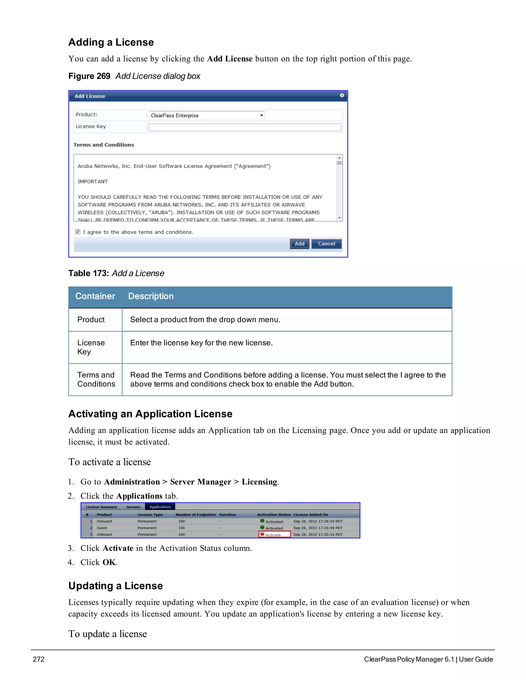 272 ClearPass Policy Manager 6.1 | User Guide
Adding a License
You can add a license by clicking the Add License button on the top right portion of this page.
Figure 269 Add License dialog box
Table 173: Add a License
Container Description
Product Select a product from the drop down menu.
License
Key
Enter the license key for the new license.
Terms and
Conditions
Read the Terms and Conditions before adding a license. You must select the I agree to the
above terms and conditions check box to enable the Add button.
Activating an Application License
Adding an application license adds an Application tab on the Licensing page. Once you add or update an application
license, it must be activated.
To activate a license
1. Go to Administration > Server Manager > Licensing.
2. Click the Applications tab.
3. Click Activate in the Activation Status column.
4. Click OK.
Updating a License
Licenses typically require updating when they expire (for example, in the case of an evaluation license) or when
capacity exceeds its licensed amount. You update an application's license by entering a new license key.
To update a license
 