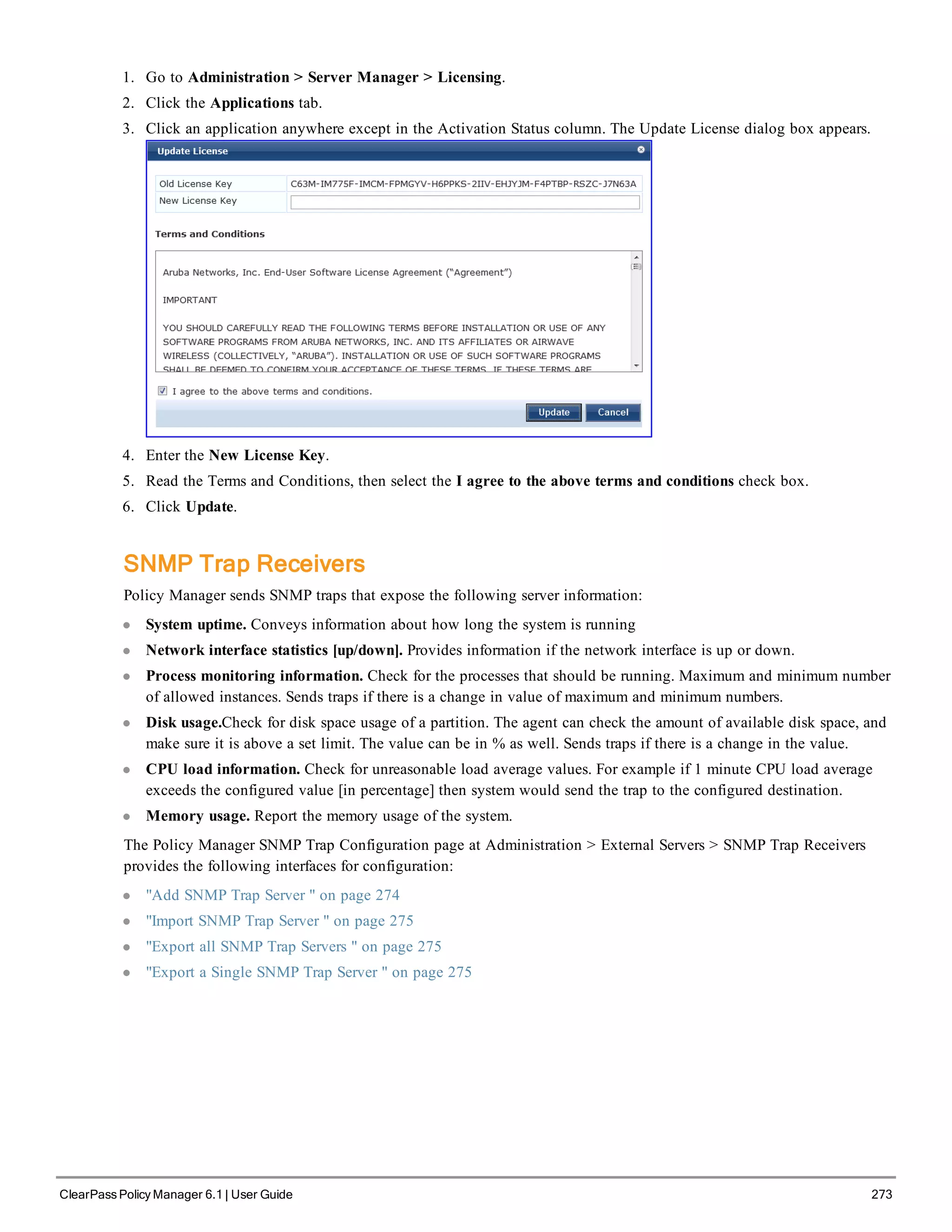1. Go to Administration > Server Manager > Licensing.
2. Click the Applications tab.
3. Click an application anywhere except in the Activation Status column. The Update License dialog box appears.
4. Enter the New License Key.
5. Read the Terms and Conditions, then select the I agree to the above terms and conditions check box.
6. Click Update.
SNMP Trap Receivers
Policy Manager sends SNMP traps that expose the following server information:
l System uptime. Conveys information about how long the system is running
l Network interface statistics [up/down]. Provides information if the network interface is up or down.
l Process monitoring information. Check for the processes that should be running. Maximum and minimum number
of allowed instances. Sends traps if there is a change in value of maximum and minimum numbers.
l Disk usage.Check for disk space usage of a partition. The agent can check the amount of available disk space, and
make sure it is above a set limit. The value can be in % as well. Sends traps if there is a change in the value.
l CPU load information. Check for unreasonable load average values. For example if 1 minute CPU load average
exceeds the configured value [in percentage] then system would send the trap to the configured destination.
l Memory usage. Report the memory usage of the system.
The Policy Manager SNMP Trap Configuration page at Administration > External Servers > SNMP Trap Receivers
provides the following interfaces for configuration:
l "Add SNMP Trap Server " on page 274
l "Import SNMP Trap Server " on page 275
l "Export all SNMP Trap Servers " on page 275
l "Export a Single SNMP Trap Server " on page 275
ClearPass Policy Manager 6.1 | User Guide 273
 