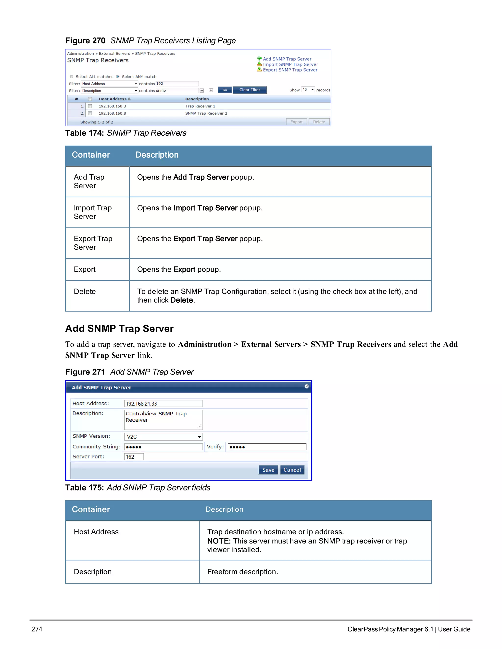 274 ClearPass Policy Manager 6.1 | User Guide
Figure 270 SNMP Trap Receivers Listing Page
Table 174: SNMP Trap Receivers
Container Description
Add Trap
Server
Opens the Add Trap Server popup.
Import Trap
Server
Opens the Import Trap Server popup.
Export Trap
Server
Opens the Export Trap Server popup.
Export Opens the Export popup.
Delete To delete an SNMP Trap Configuration, select it (using the check box at the left), and
then click Delete.
Add SNMP Trap Server
To add a trap server, navigate to Administration > External Servers > SNMP Trap Receivers and select the Add
SNMP Trap Server link.
Figure 271 Add SNMP Trap Server
Table 175: Add SNMP Trap Server fields
Container Description
Host Address Trap destination hostname or ip address.
NOTE: This server must have an SNMP trap receiver or trap
viewer installed.
Description Freeform description.
 