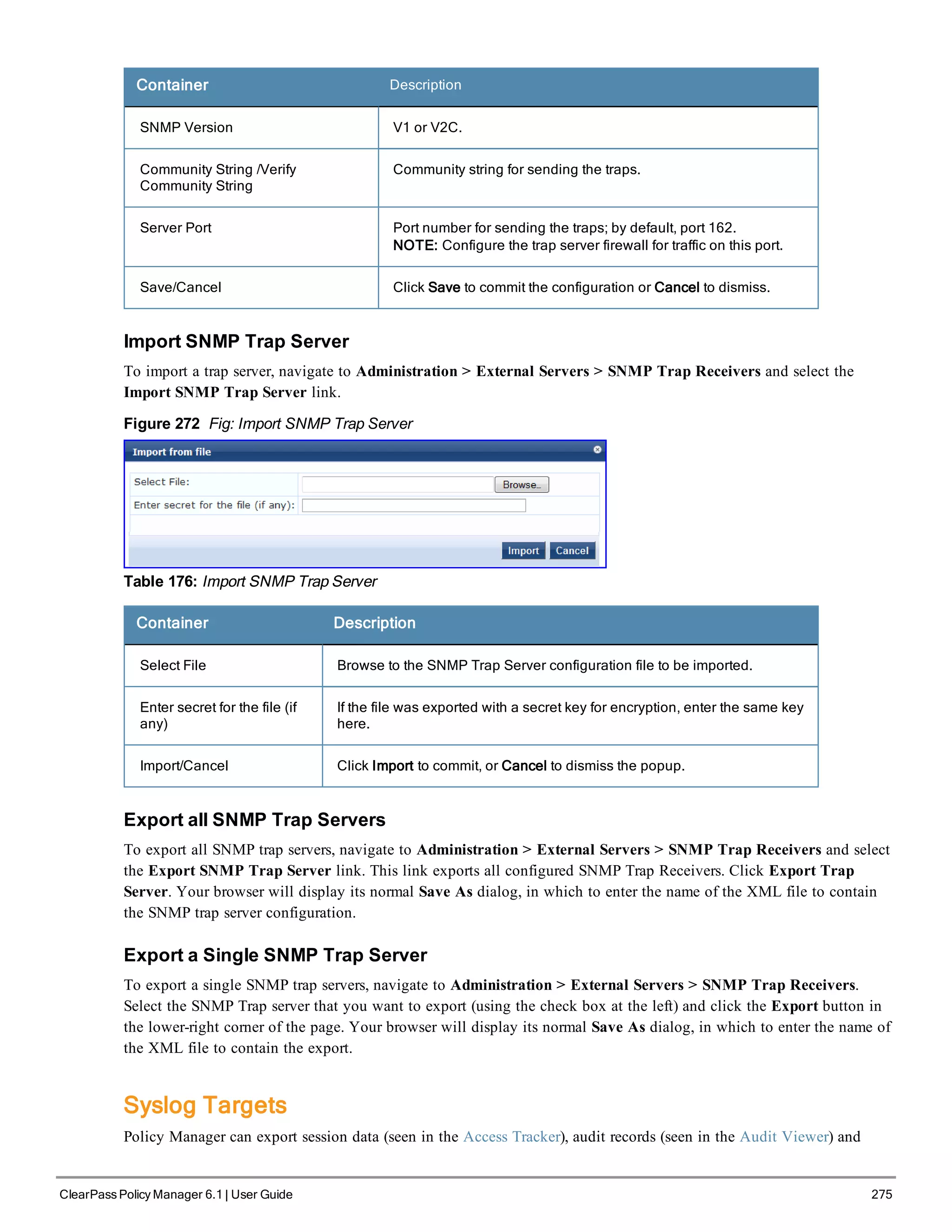 Container Description
SNMP Version V1 or V2C.
Community String /Verify
Community String
Community string for sending the traps.
Server Port Port number for sending the traps; by default, port 162.
NOTE: Configure the trap server firewall for traffic on this port.
Save/Cancel Click Save to commit the configuration or Cancel to dismiss.
Import SNMP Trap Server
To import a trap server, navigate to Administration > External Servers > SNMP Trap Receivers and select the
Import SNMP Trap Server link.
Figure 272 Fig: Import SNMP Trap Server
Table 176: Import SNMP Trap Server
Container Description
Select File Browse to the SNMP Trap Server configuration file to be imported.
Enter secret for the file (if
any)
If the file was exported with a secret key for encryption, enter the same key
here.
Import/Cancel Click Import to commit, or Cancel to dismiss the popup.
Export all SNMP Trap Servers
To export all SNMP trap servers, navigate to Administration > External Servers > SNMP Trap Receivers and select
the Export SNMP Trap Server link. This link exports all configured SNMP Trap Receivers. Click Export Trap
Server. Your browser will display its normal Save As dialog, in which to enter the name of the XML file to contain
the SNMP trap server configuration.
Export a Single SNMP Trap Server
To export a single SNMP trap servers, navigate to Administration > External Servers > SNMP Trap Receivers.
Select the SNMP Trap server that you want to export (using the check box at the left) and click the Export button in
the lower-right corner of the page. Your browser will display its normal Save As dialog, in which to enter the name of
the XML file to contain the export.
Syslog Targets
Policy Manager can export session data (seen in the Access Tracker), audit records (seen in the Audit Viewer) and
ClearPass Policy Manager 6.1 | User Guide 275
 