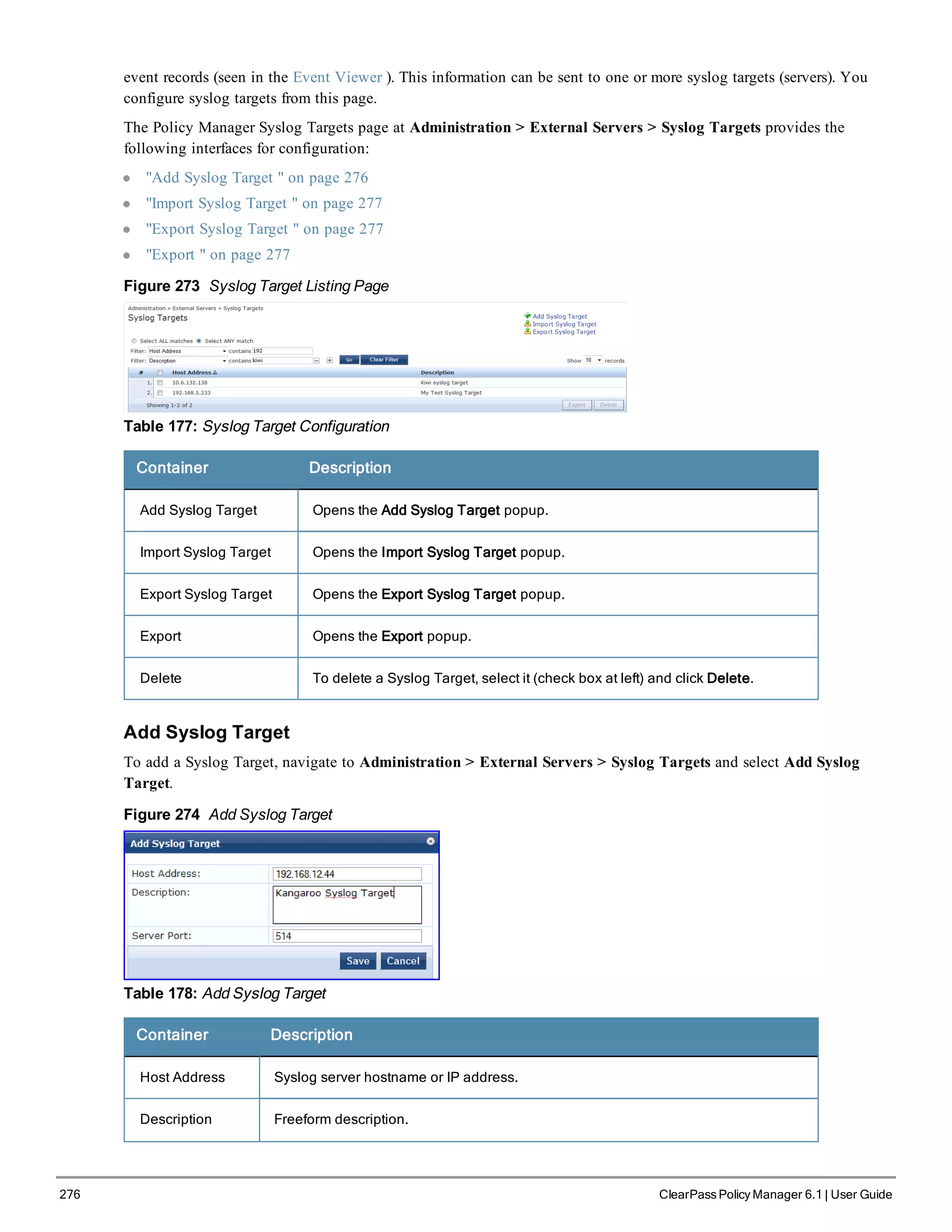 276 ClearPass Policy Manager 6.1 | User Guide
event records (seen in the Event Viewer ). This information can be sent to one or more syslog targets (servers). You
configure syslog targets from this page.
The Policy Manager Syslog Targets page at Administration > External Servers > Syslog Targets provides the
following interfaces for configuration:
l "Add Syslog Target " on page 276
l "Import Syslog Target " on page 277
l "Export Syslog Target " on page 277
l "Export " on page 277
Figure 273 Syslog Target Listing Page
Table 177: Syslog Target Configuration
Container Description
Add Syslog Target Opens the Add Syslog Target popup.
Import Syslog Target Opens the Import Syslog Target popup.
Export Syslog Target Opens the Export Syslog Target popup.
Export Opens the Export popup.
Delete To delete a Syslog Target, select it (check box at left) and click Delete.
Add Syslog Target
To add a Syslog Target, navigate to Administration > External Servers > Syslog Targets and select Add Syslog
Target.
Figure 274 Add Syslog Target
Table 178: Add Syslog Target
Container Description
Host Address Syslog server hostname or IP address.
Description Freeform description.
 
