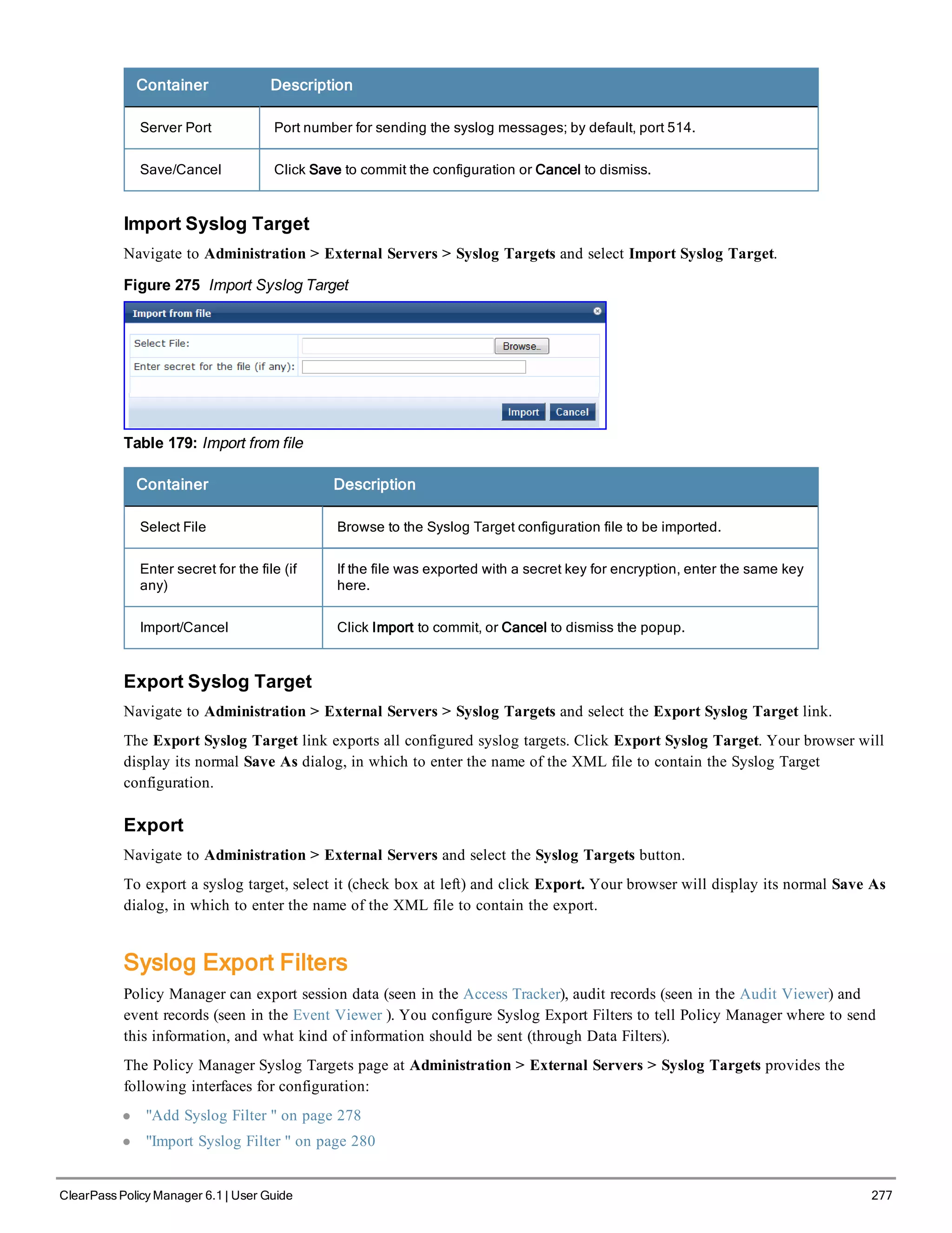 Container Description
Server Port Port number for sending the syslog messages; by default, port 514.
Save/Cancel Click Save to commit the configuration or Cancel to dismiss.
Import Syslog Target
Navigate to Administration > External Servers > Syslog Targets and select Import Syslog Target.
Figure 275 Import Syslog Target
Table 179: Import from file
Container Description
Select File Browse to the Syslog Target configuration file to be imported.
Enter secret for the file (if
any)
If the file was exported with a secret key for encryption, enter the same key
here.
Import/Cancel Click Import to commit, or Cancel to dismiss the popup.
Export Syslog Target
Navigate to Administration > External Servers > Syslog Targets and select the Export Syslog Target link.
The Export Syslog Target link exports all configured syslog targets. Click Export Syslog Target. Your browser will
display its normal Save As dialog, in which to enter the name of the XML file to contain the Syslog Target
configuration.
Export
Navigate to Administration > External Servers and select the Syslog Targets button.
To export a syslog target, select it (check box at left) and click Export. Your browser will display its normal Save As
dialog, in which to enter the name of the XML file to contain the export.
Syslog Export Filters
Policy Manager can export session data (seen in the Access Tracker), audit records (seen in the Audit Viewer) and
event records (seen in the Event Viewer ). You configure Syslog Export Filters to tell Policy Manager where to send
this information, and what kind of information should be sent (through Data Filters).
The Policy Manager Syslog Targets page at Administration > External Servers > Syslog Targets provides the
following interfaces for configuration:
l "Add Syslog Filter " on page 278
l "Import Syslog Filter " on page 280
ClearPass Policy Manager 6.1 | User Guide 277
 