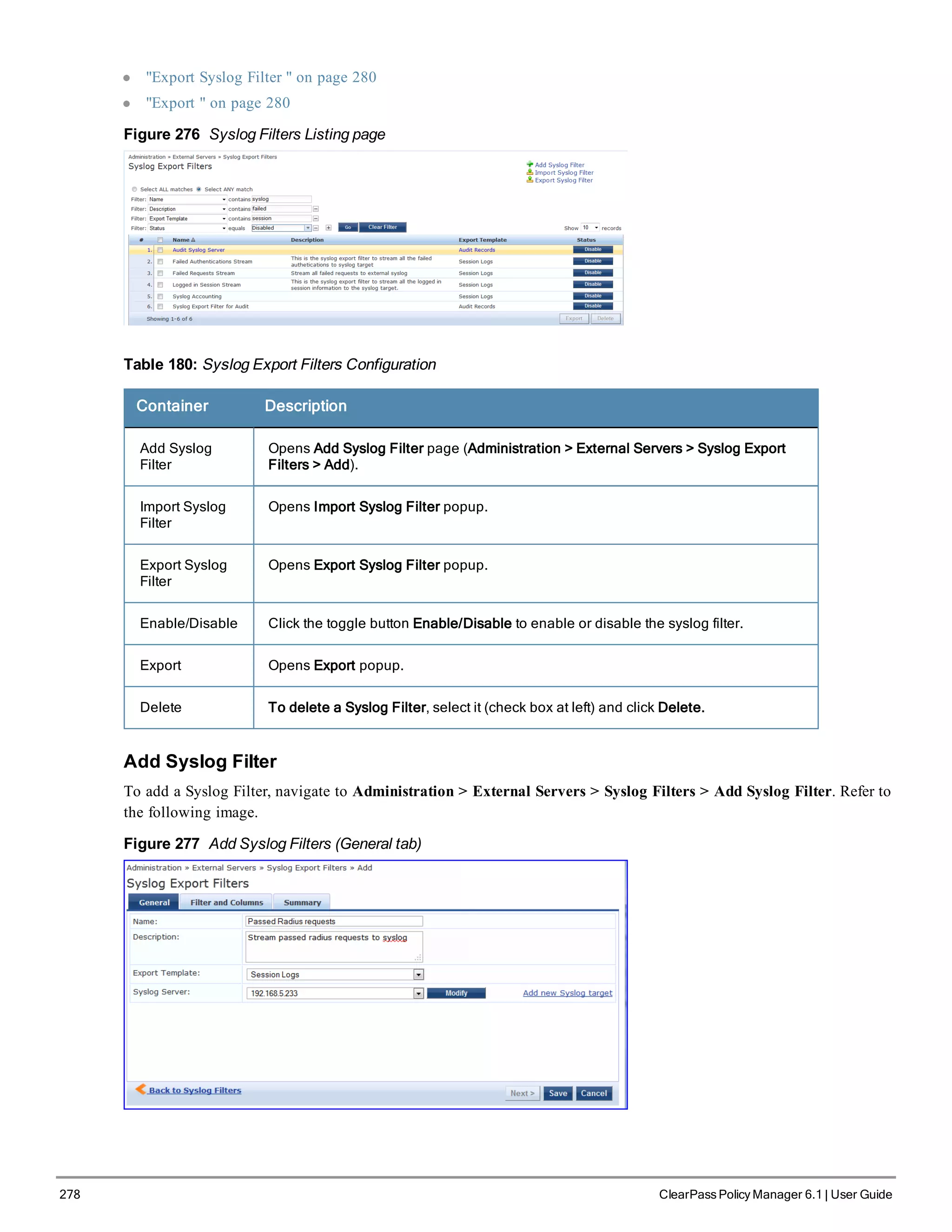 278 ClearPass Policy Manager 6.1 | User Guide
l "Export Syslog Filter " on page 280
l "Export " on page 280
Figure 276 Syslog Filters Listing page
Table 180: Syslog Export Filters Configuration
Container Description
Add Syslog
Filter
Opens Add Syslog Filter page (Administration > External Servers > Syslog Export
Filters > Add).
Import Syslog
Filter
Opens Import Syslog Filter popup.
Export Syslog
Filter
Opens Export Syslog Filter popup.
Enable/Disable Click the toggle button Enable/Disable to enable or disable the syslog filter.
Export Opens Export popup.
Delete To delete a Syslog Filter, select it (check box at left) and click Delete.
Add Syslog Filter
To add a Syslog Filter, navigate to Administration > External Servers > Syslog Filters > Add Syslog Filter. Refer to
the following image.
Figure 277 Add Syslog Filters (General tab)
 
