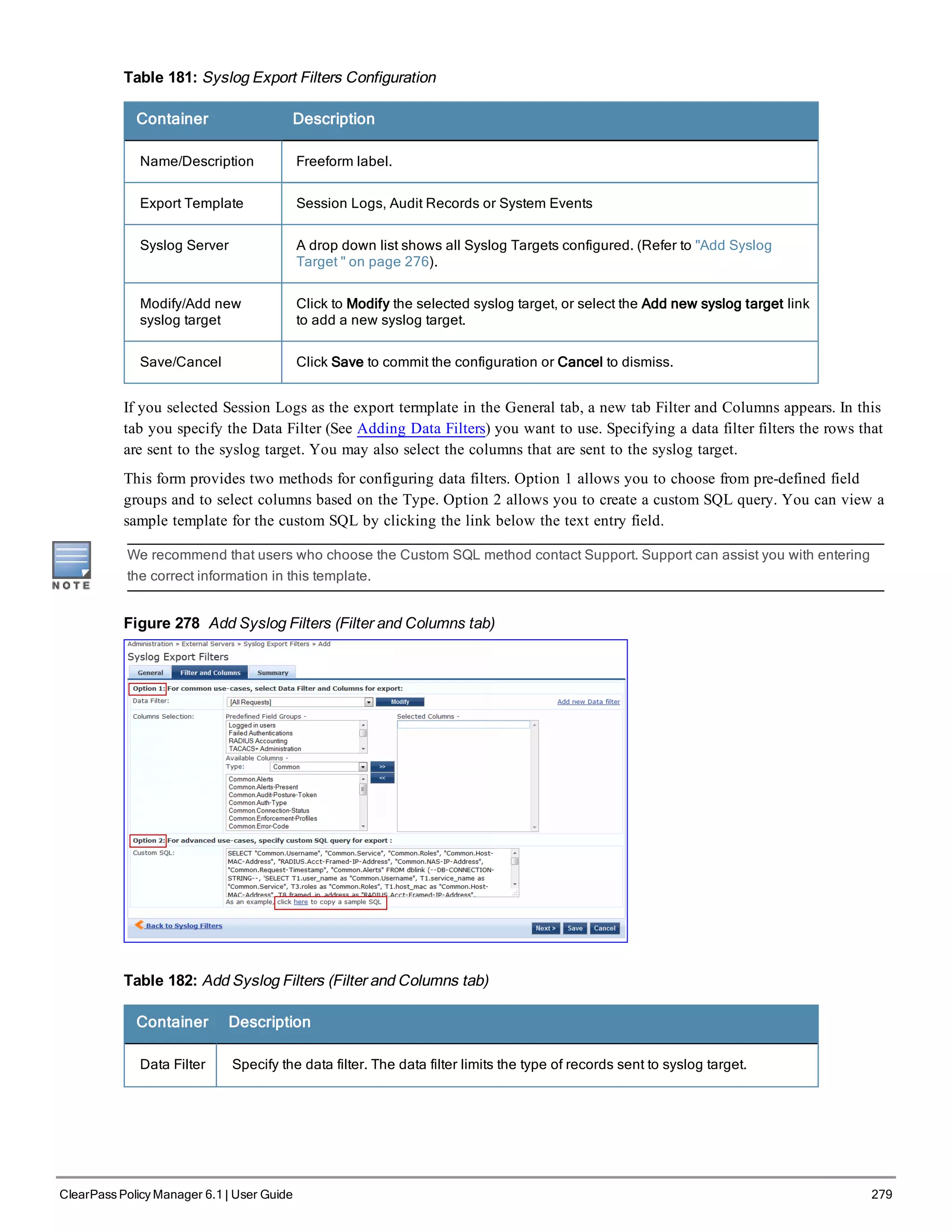 Table 181: Syslog Export Filters Configuration
Container Description
Name/Description Freeform label.
Export Template Session Logs, Audit Records or System Events
Syslog Server A drop down list shows all Syslog Targets configured. (Refer to "Add Syslog
Target " on page 276).
Modify/Add new
syslog target
Click to Modify the selected syslog target, or select the Add new syslog target link
to add a new syslog target.
Save/Cancel Click Save to commit the configuration or Cancel to dismiss.
If you selected Session Logs as the export termplate in the General tab, a new tab Filter and Columns appears. In this
tab you specify the Data Filter (See Adding Data Filters) you want to use. Specifying a data filter filters the rows that
are sent to the syslog target. You may also select the columns that are sent to the syslog target.
This form provides two methods for configuring data filters. Option 1 allows you to choose from pre-defined field
groups and to select columns based on the Type. Option 2 allows you to create a custom SQL query. You can view a
sample template for the custom SQL by clicking the link below the text entry field.
We recommend that users who choose the Custom SQL method contact Support. Support can assist you with entering
the correct information in this template.
Figure 278 Add Syslog Filters (Filter and Columns tab)
Table 182: Add Syslog Filters (Filter and Columns tab)
Container Description
Data Filter Specify the data filter. The data filter limits the type of records sent to syslog target.
ClearPass Policy Manager 6.1 | User Guide 279
 