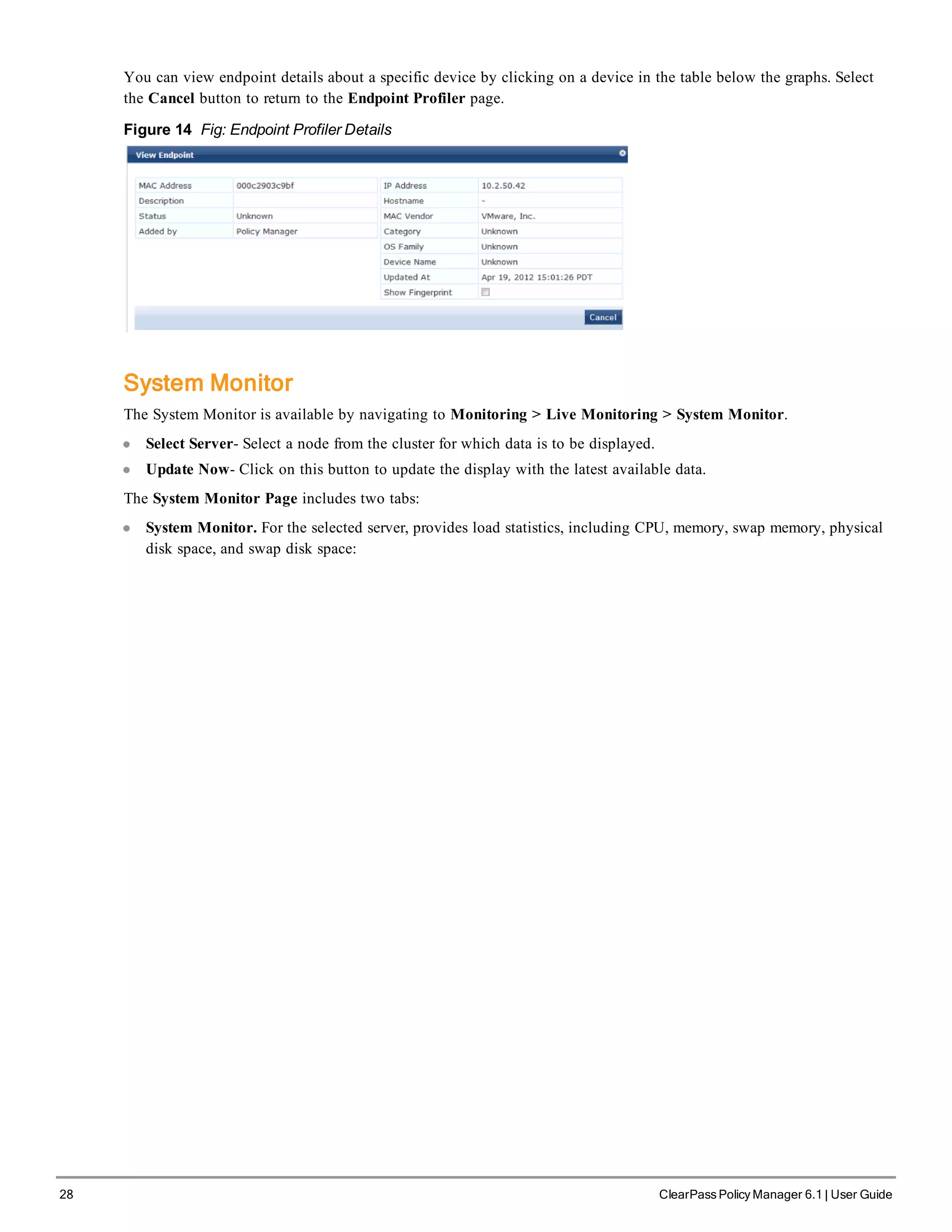 28 ClearPass Policy Manager 6.1 | User Guide
You can view endpoint details about a specific device by clicking on a device in the table below the graphs. Select
the Cancel button to return to the Endpoint Profiler page.
Figure 14 Fig: Endpoint Profiler Details
System Monitor
The System Monitor is available by navigating to Monitoring > Live Monitoring > System Monitor.
l Select Server- Select a node from the cluster for which data is to be displayed.
l Update Now- Click on this button to update the display with the latest available data.
The System Monitor Page includes two tabs:
l System Monitor. For the selected server, provides load statistics, including CPU, memory, swap memory, physical
disk space, and swap disk space:
 