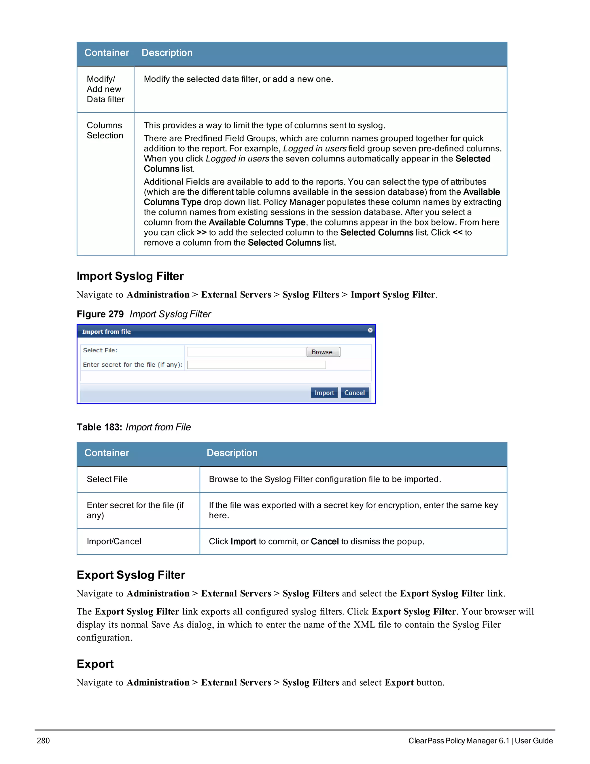 280 ClearPass Policy Manager 6.1 | User Guide
Container Description
Modify/
Add new
Data filter
Modify the selected data filter, or add a new one.
Columns
Selection
This provides a way to limit the type of columns sent to syslog.
There are Predfined Field Groups, which are column names grouped together for quick
addition to the report. For example, Logged in users field group seven pre-defined columns.
When you click Logged in users the seven columns automatically appear in the Selected
Columns list.
Additional Fields are available to add to the reports. You can select the type of attributes
(which are the different table columns available in the session database) from the Available
Columns Type drop down list. Policy Manager populates these column names by extracting
the column names from existing sessions in the session database. After you select a
column from the Available Columns Type, the columns appear in the box below. From here
you can click >> to add the selected column to the Selected Columns list. Click << to
remove a column from the Selected Columns list.
Import Syslog Filter
Navigate to Administration > External Servers > Syslog Filters > Import Syslog Filter.
Figure 279 Import Syslog Filter
Table 183: Import from File
Container Description
Select File Browse to the Syslog Filter configuration file to be imported.
Enter secret for the file (if
any)
If the file was exported with a secret key for encryption, enter the same key
here.
Import/Cancel Click Import to commit, or Cancel to dismiss the popup.
Export Syslog Filter
Navigate to Administration > External Servers > Syslog Filters and select the Export Syslog Filter link.
The Export Syslog Filter link exports all configured syslog filters. Click Export Syslog Filter. Your browser will
display its normal Save As dialog, in which to enter the name of the XML file to contain the Syslog Filer
configuration.
Export
Navigate to Administration > External Servers > Syslog Filters and select Export button.
 